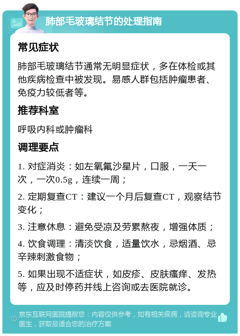 肺部毛玻璃结节的处理指南 常见症状 肺部毛玻璃结节通常无明显症状，多在体检或其他疾病检查中被发现。易感人群包括肿瘤患者、免疫力较低者等。 推荐科室 呼吸内科或肿瘤科 调理要点 1. 对症消炎：如左氧氟沙星片，口服，一天一次，一次0.5g，连续一周； 2. 定期复查CT：建议一个月后复查CT，观察结节变化； 3. 注意休息：避免受凉及劳累熬夜，增强体质； 4. 饮食调理：清淡饮食，适量饮水，忌烟酒、忌辛辣刺激食物； 5. 如果出现不适症状，如皮疹、皮肤瘙痒、发热等，应及时停药并线上咨询或去医院就诊。