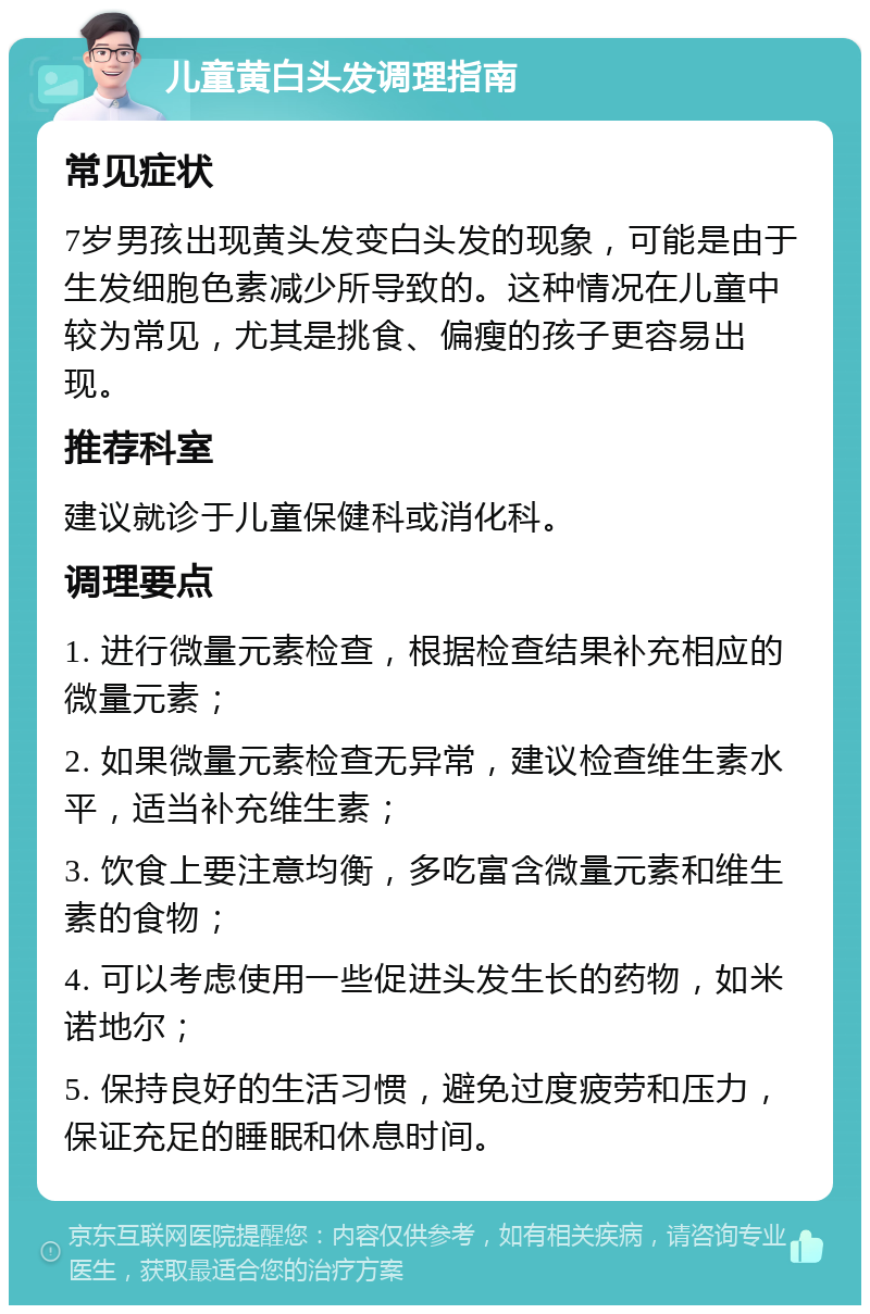 儿童黄白头发调理指南 常见症状 7岁男孩出现黄头发变白头发的现象，可能是由于生发细胞色素减少所导致的。这种情况在儿童中较为常见，尤其是挑食、偏瘦的孩子更容易出现。 推荐科室 建议就诊于儿童保健科或消化科。 调理要点 1. 进行微量元素检查，根据检查结果补充相应的微量元素； 2. 如果微量元素检查无异常，建议检查维生素水平，适当补充维生素； 3. 饮食上要注意均衡，多吃富含微量元素和维生素的食物； 4. 可以考虑使用一些促进头发生长的药物，如米诺地尔； 5. 保持良好的生活习惯，避免过度疲劳和压力，保证充足的睡眠和休息时间。