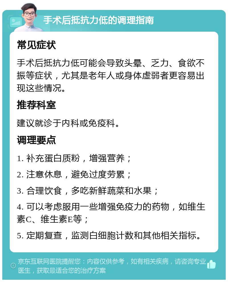 手术后抵抗力低的调理指南 常见症状 手术后抵抗力低可能会导致头晕、乏力、食欲不振等症状，尤其是老年人或身体虚弱者更容易出现这些情况。 推荐科室 建议就诊于内科或免疫科。 调理要点 1. 补充蛋白质粉，增强营养； 2. 注意休息，避免过度劳累； 3. 合理饮食，多吃新鲜蔬菜和水果； 4. 可以考虑服用一些增强免疫力的药物，如维生素C、维生素E等； 5. 定期复查，监测白细胞计数和其他相关指标。