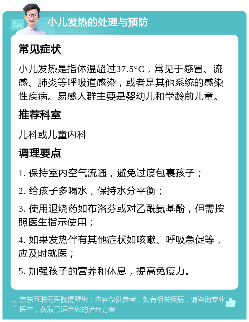 小儿发热的处理与预防 常见症状 小儿发热是指体温超过37.5°C，常见于感冒、流感、肺炎等呼吸道感染，或者是其他系统的感染性疾病。易感人群主要是婴幼儿和学龄前儿童。 推荐科室 儿科或儿童内科 调理要点 1. 保持室内空气流通，避免过度包裹孩子； 2. 给孩子多喝水，保持水分平衡； 3. 使用退烧药如布洛芬或对乙酰氨基酚，但需按照医生指示使用； 4. 如果发热伴有其他症状如咳嗽、呼吸急促等，应及时就医； 5. 加强孩子的营养和休息，提高免疫力。