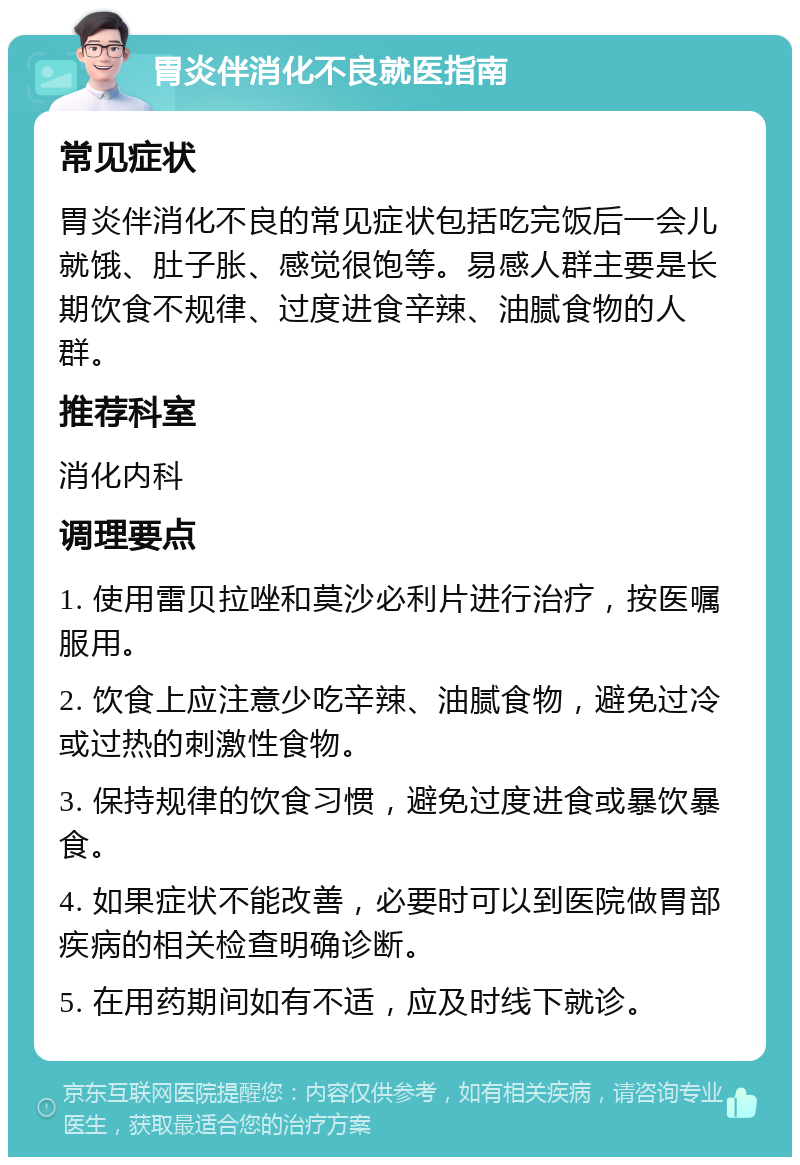 胃炎伴消化不良就医指南 常见症状 胃炎伴消化不良的常见症状包括吃完饭后一会儿就饿、肚子胀、感觉很饱等。易感人群主要是长期饮食不规律、过度进食辛辣、油腻食物的人群。 推荐科室 消化内科 调理要点 1. 使用雷贝拉唑和莫沙必利片进行治疗，按医嘱服用。 2. 饮食上应注意少吃辛辣、油腻食物，避免过冷或过热的刺激性食物。 3. 保持规律的饮食习惯，避免过度进食或暴饮暴食。 4. 如果症状不能改善，必要时可以到医院做胃部疾病的相关检查明确诊断。 5. 在用药期间如有不适，应及时线下就诊。