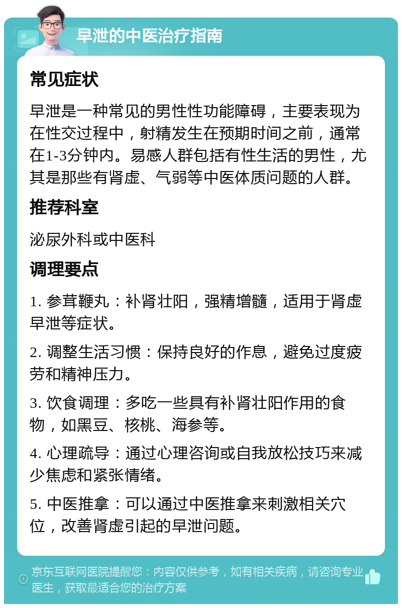 早泄的中医治疗指南 常见症状 早泄是一种常见的男性性功能障碍，主要表现为在性交过程中，射精发生在预期时间之前，通常在1-3分钟内。易感人群包括有性生活的男性，尤其是那些有肾虚、气弱等中医体质问题的人群。 推荐科室 泌尿外科或中医科 调理要点 1. 参茸鞭丸：补肾壮阳，强精增髓，适用于肾虚早泄等症状。 2. 调整生活习惯：保持良好的作息，避免过度疲劳和精神压力。 3. 饮食调理：多吃一些具有补肾壮阳作用的食物，如黑豆、核桃、海参等。 4. 心理疏导：通过心理咨询或自我放松技巧来减少焦虑和紧张情绪。 5. 中医推拿：可以通过中医推拿来刺激相关穴位，改善肾虚引起的早泄问题。