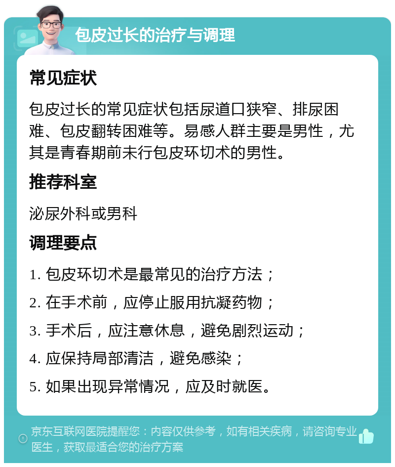 包皮过长的治疗与调理 常见症状 包皮过长的常见症状包括尿道口狭窄、排尿困难、包皮翻转困难等。易感人群主要是男性，尤其是青春期前未行包皮环切术的男性。 推荐科室 泌尿外科或男科 调理要点 1. 包皮环切术是最常见的治疗方法； 2. 在手术前，应停止服用抗凝药物； 3. 手术后，应注意休息，避免剧烈运动； 4. 应保持局部清洁，避免感染； 5. 如果出现异常情况，应及时就医。