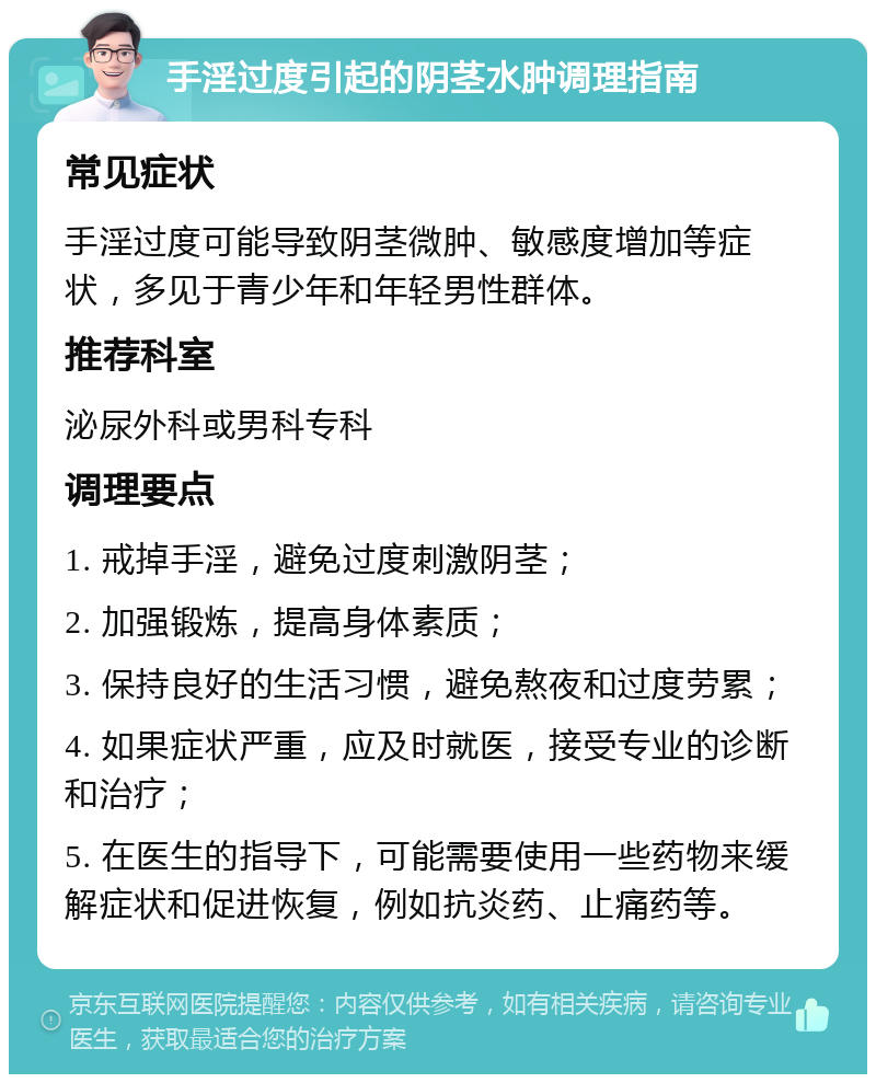 手淫过度引起的阴茎水肿调理指南 常见症状 手淫过度可能导致阴茎微肿、敏感度增加等症状，多见于青少年和年轻男性群体。 推荐科室 泌尿外科或男科专科 调理要点 1. 戒掉手淫，避免过度刺激阴茎； 2. 加强锻炼，提高身体素质； 3. 保持良好的生活习惯，避免熬夜和过度劳累； 4. 如果症状严重，应及时就医，接受专业的诊断和治疗； 5. 在医生的指导下，可能需要使用一些药物来缓解症状和促进恢复，例如抗炎药、止痛药等。