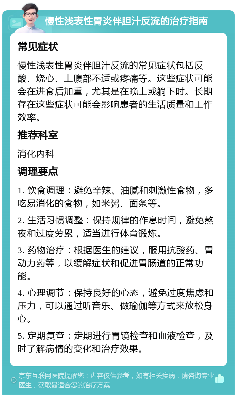 慢性浅表性胃炎伴胆汁反流的治疗指南 常见症状 慢性浅表性胃炎伴胆汁反流的常见症状包括反酸、烧心、上腹部不适或疼痛等。这些症状可能会在进食后加重，尤其是在晚上或躺下时。长期存在这些症状可能会影响患者的生活质量和工作效率。 推荐科室 消化内科 调理要点 1. 饮食调理：避免辛辣、油腻和刺激性食物，多吃易消化的食物，如米粥、面条等。 2. 生活习惯调整：保持规律的作息时间，避免熬夜和过度劳累，适当进行体育锻炼。 3. 药物治疗：根据医生的建议，服用抗酸药、胃动力药等，以缓解症状和促进胃肠道的正常功能。 4. 心理调节：保持良好的心态，避免过度焦虑和压力，可以通过听音乐、做瑜伽等方式来放松身心。 5. 定期复查：定期进行胃镜检查和血液检查，及时了解病情的变化和治疗效果。