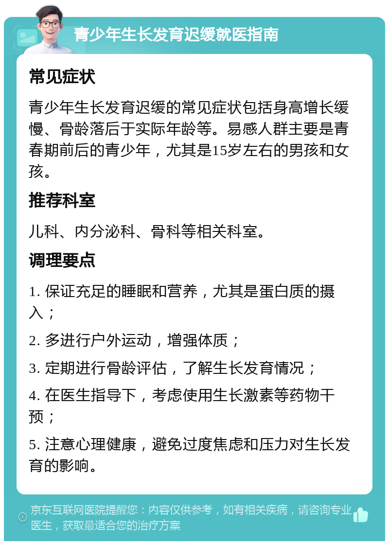 青少年生长发育迟缓就医指南 常见症状 青少年生长发育迟缓的常见症状包括身高增长缓慢、骨龄落后于实际年龄等。易感人群主要是青春期前后的青少年，尤其是15岁左右的男孩和女孩。 推荐科室 儿科、内分泌科、骨科等相关科室。 调理要点 1. 保证充足的睡眠和营养，尤其是蛋白质的摄入； 2. 多进行户外运动，增强体质； 3. 定期进行骨龄评估，了解生长发育情况； 4. 在医生指导下，考虑使用生长激素等药物干预； 5. 注意心理健康，避免过度焦虑和压力对生长发育的影响。