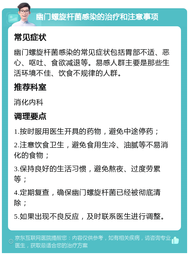 幽门螺旋杆菌感染的治疗和注意事项 常见症状 幽门螺旋杆菌感染的常见症状包括胃部不适、恶心、呕吐、食欲减退等。易感人群主要是那些生活环境不佳、饮食不规律的人群。 推荐科室 消化内科 调理要点 1.按时服用医生开具的药物，避免中途停药； 2.注意饮食卫生，避免食用生冷、油腻等不易消化的食物； 3.保持良好的生活习惯，避免熬夜、过度劳累等； 4.定期复查，确保幽门螺旋杆菌已经被彻底清除； 5.如果出现不良反应，及时联系医生进行调整。