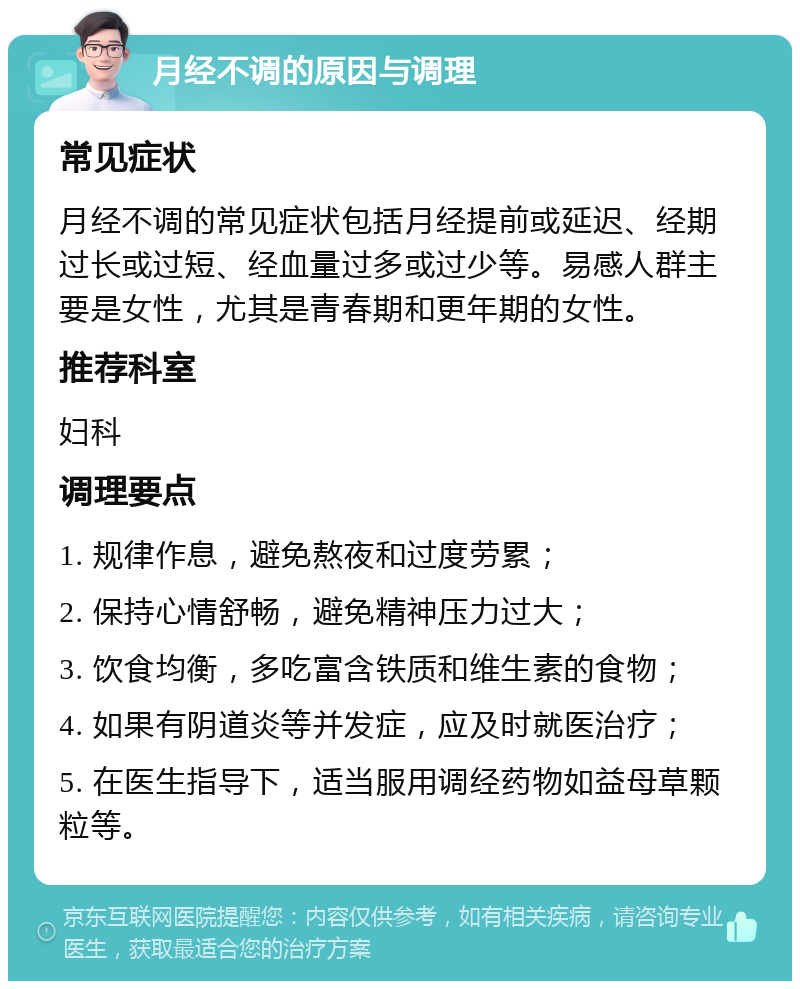 月经不调的原因与调理 常见症状 月经不调的常见症状包括月经提前或延迟、经期过长或过短、经血量过多或过少等。易感人群主要是女性，尤其是青春期和更年期的女性。 推荐科室 妇科 调理要点 1. 规律作息，避免熬夜和过度劳累； 2. 保持心情舒畅，避免精神压力过大； 3. 饮食均衡，多吃富含铁质和维生素的食物； 4. 如果有阴道炎等并发症，应及时就医治疗； 5. 在医生指导下，适当服用调经药物如益母草颗粒等。