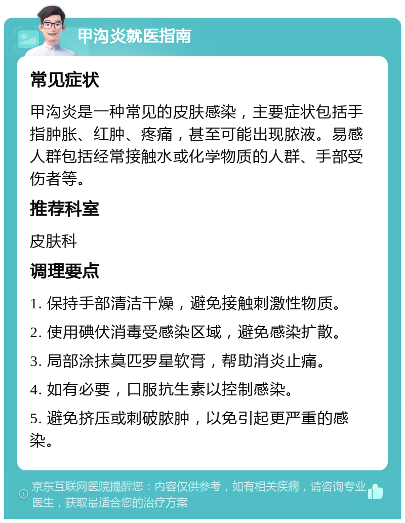 甲沟炎就医指南 常见症状 甲沟炎是一种常见的皮肤感染，主要症状包括手指肿胀、红肿、疼痛，甚至可能出现脓液。易感人群包括经常接触水或化学物质的人群、手部受伤者等。 推荐科室 皮肤科 调理要点 1. 保持手部清洁干燥，避免接触刺激性物质。 2. 使用碘伏消毒受感染区域，避免感染扩散。 3. 局部涂抹莫匹罗星软膏，帮助消炎止痛。 4. 如有必要，口服抗生素以控制感染。 5. 避免挤压或刺破脓肿，以免引起更严重的感染。