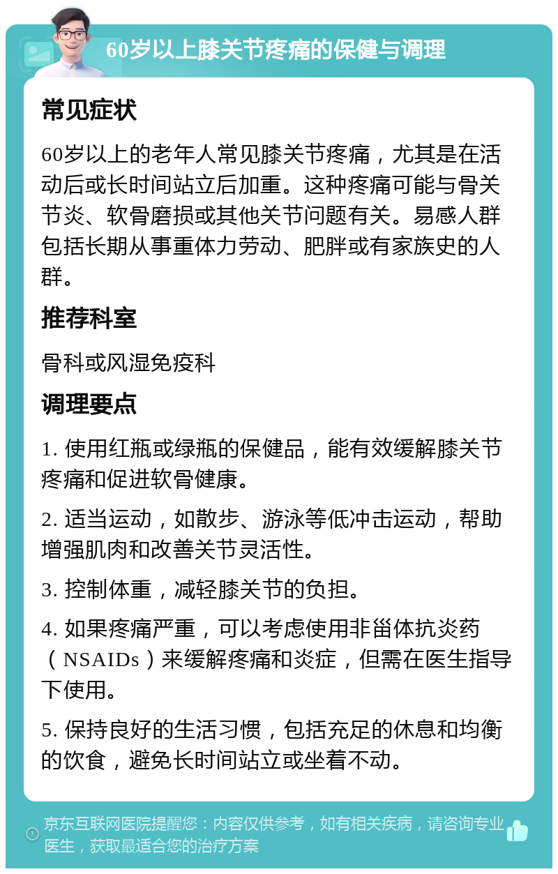 60岁以上膝关节疼痛的保健与调理 常见症状 60岁以上的老年人常见膝关节疼痛，尤其是在活动后或长时间站立后加重。这种疼痛可能与骨关节炎、软骨磨损或其他关节问题有关。易感人群包括长期从事重体力劳动、肥胖或有家族史的人群。 推荐科室 骨科或风湿免疫科 调理要点 1. 使用红瓶或绿瓶的保健品，能有效缓解膝关节疼痛和促进软骨健康。 2. 适当运动，如散步、游泳等低冲击运动，帮助增强肌肉和改善关节灵活性。 3. 控制体重，减轻膝关节的负担。 4. 如果疼痛严重，可以考虑使用非甾体抗炎药（NSAIDs）来缓解疼痛和炎症，但需在医生指导下使用。 5. 保持良好的生活习惯，包括充足的休息和均衡的饮食，避免长时间站立或坐着不动。