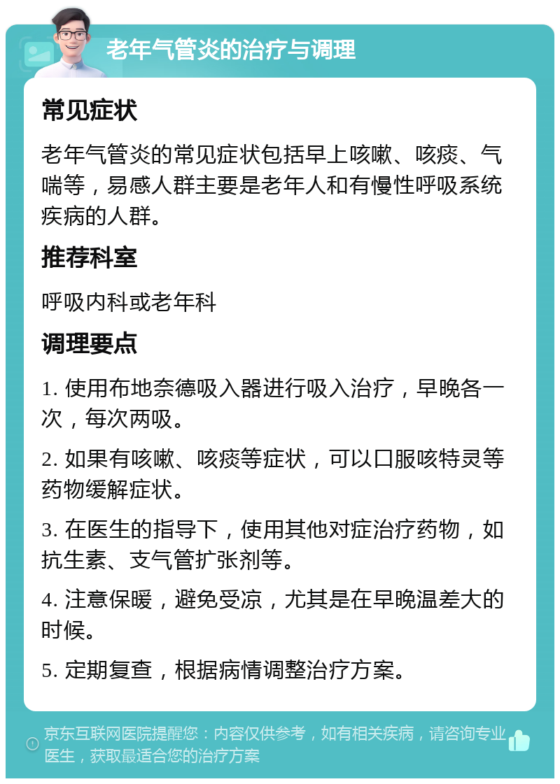 老年气管炎的治疗与调理 常见症状 老年气管炎的常见症状包括早上咳嗽、咳痰、气喘等，易感人群主要是老年人和有慢性呼吸系统疾病的人群。 推荐科室 呼吸内科或老年科 调理要点 1. 使用布地奈德吸入器进行吸入治疗，早晚各一次，每次两吸。 2. 如果有咳嗽、咳痰等症状，可以口服咳特灵等药物缓解症状。 3. 在医生的指导下，使用其他对症治疗药物，如抗生素、支气管扩张剂等。 4. 注意保暖，避免受凉，尤其是在早晚温差大的时候。 5. 定期复查，根据病情调整治疗方案。