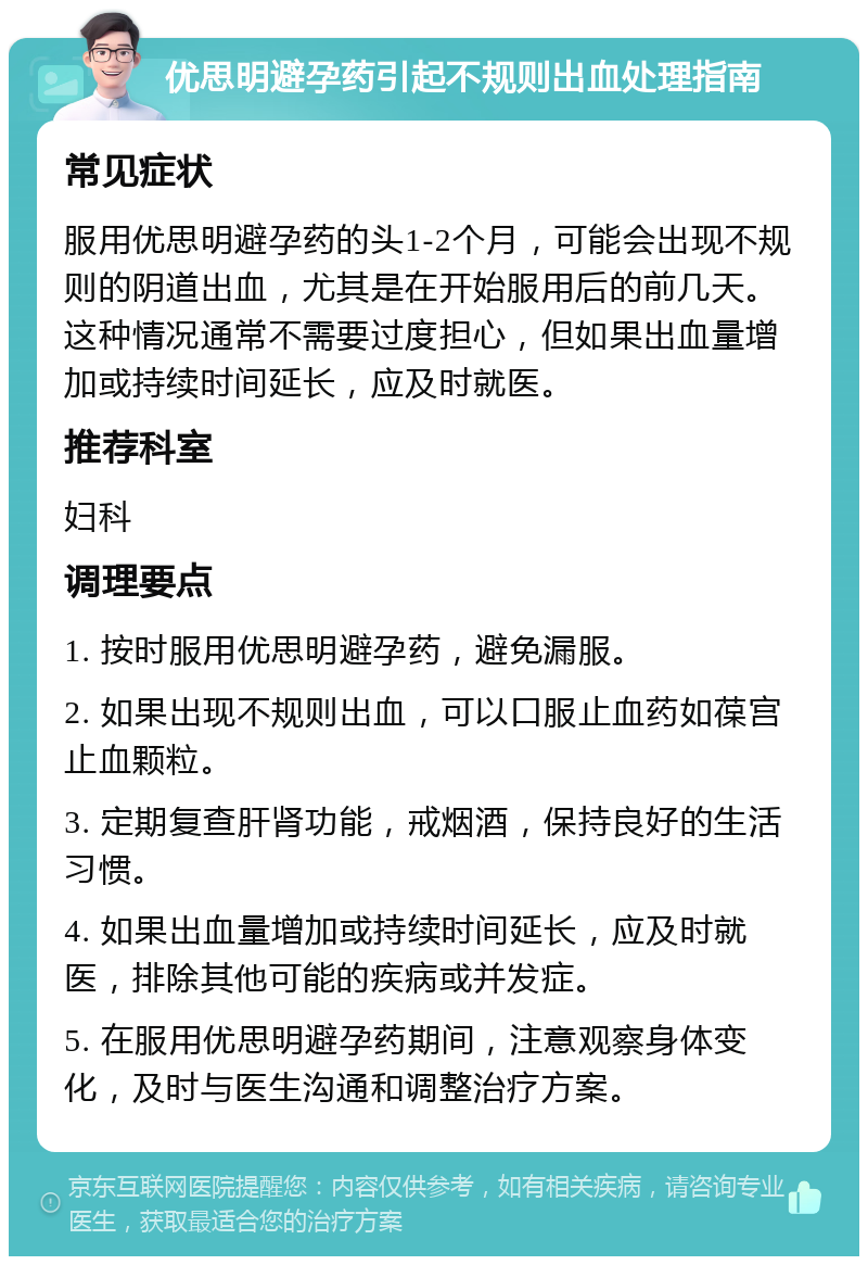 优思明避孕药引起不规则出血处理指南 常见症状 服用优思明避孕药的头1-2个月，可能会出现不规则的阴道出血，尤其是在开始服用后的前几天。这种情况通常不需要过度担心，但如果出血量增加或持续时间延长，应及时就医。 推荐科室 妇科 调理要点 1. 按时服用优思明避孕药，避免漏服。 2. 如果出现不规则出血，可以口服止血药如葆宫止血颗粒。 3. 定期复查肝肾功能，戒烟酒，保持良好的生活习惯。 4. 如果出血量增加或持续时间延长，应及时就医，排除其他可能的疾病或并发症。 5. 在服用优思明避孕药期间，注意观察身体变化，及时与医生沟通和调整治疗方案。