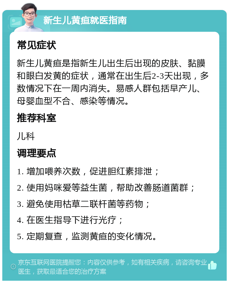 新生儿黄疸就医指南 常见症状 新生儿黄疸是指新生儿出生后出现的皮肤、黏膜和眼白发黄的症状，通常在出生后2-3天出现，多数情况下在一周内消失。易感人群包括早产儿、母婴血型不合、感染等情况。 推荐科室 儿科 调理要点 1. 增加喂养次数，促进胆红素排泄； 2. 使用妈咪爱等益生菌，帮助改善肠道菌群； 3. 避免使用枯草二联杆菌等药物； 4. 在医生指导下进行光疗； 5. 定期复查，监测黄疸的变化情况。