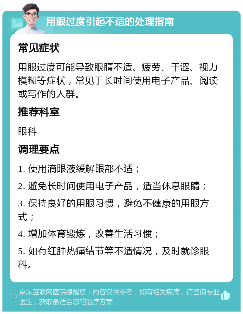 用眼过度引起不适的处理指南 常见症状 用眼过度可能导致眼睛不适、疲劳、干涩、视力模糊等症状，常见于长时间使用电子产品、阅读或写作的人群。 推荐科室 眼科 调理要点 1. 使用滴眼液缓解眼部不适； 2. 避免长时间使用电子产品，适当休息眼睛； 3. 保持良好的用眼习惯，避免不健康的用眼方式； 4. 增加体育锻炼，改善生活习惯； 5. 如有红肿热痛结节等不适情况，及时就诊眼科。