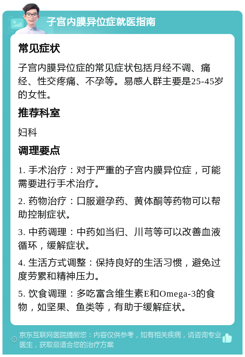 子宫内膜异位症就医指南 常见症状 子宫内膜异位症的常见症状包括月经不调、痛经、性交疼痛、不孕等。易感人群主要是25-45岁的女性。 推荐科室 妇科 调理要点 1. 手术治疗：对于严重的子宫内膜异位症，可能需要进行手术治疗。 2. 药物治疗：口服避孕药、黄体酮等药物可以帮助控制症状。 3. 中药调理：中药如当归、川芎等可以改善血液循环，缓解症状。 4. 生活方式调整：保持良好的生活习惯，避免过度劳累和精神压力。 5. 饮食调理：多吃富含维生素E和Omega-3的食物，如坚果、鱼类等，有助于缓解症状。