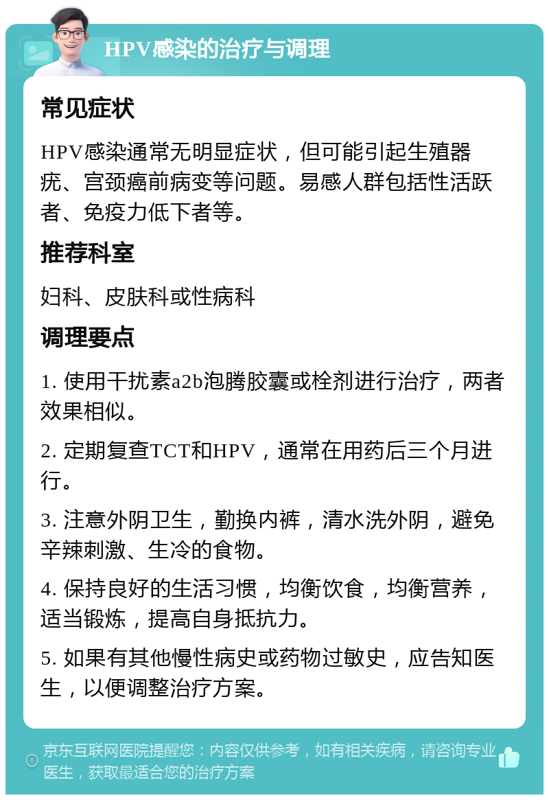 HPV感染的治疗与调理 常见症状 HPV感染通常无明显症状，但可能引起生殖器疣、宫颈癌前病变等问题。易感人群包括性活跃者、免疫力低下者等。 推荐科室 妇科、皮肤科或性病科 调理要点 1. 使用干扰素a2b泡腾胶囊或栓剂进行治疗，两者效果相似。 2. 定期复查TCT和HPV，通常在用药后三个月进行。 3. 注意外阴卫生，勤换内裤，清水洗外阴，避免辛辣刺激、生冷的食物。 4. 保持良好的生活习惯，均衡饮食，均衡营养，适当锻炼，提高自身抵抗力。 5. 如果有其他慢性病史或药物过敏史，应告知医生，以便调整治疗方案。