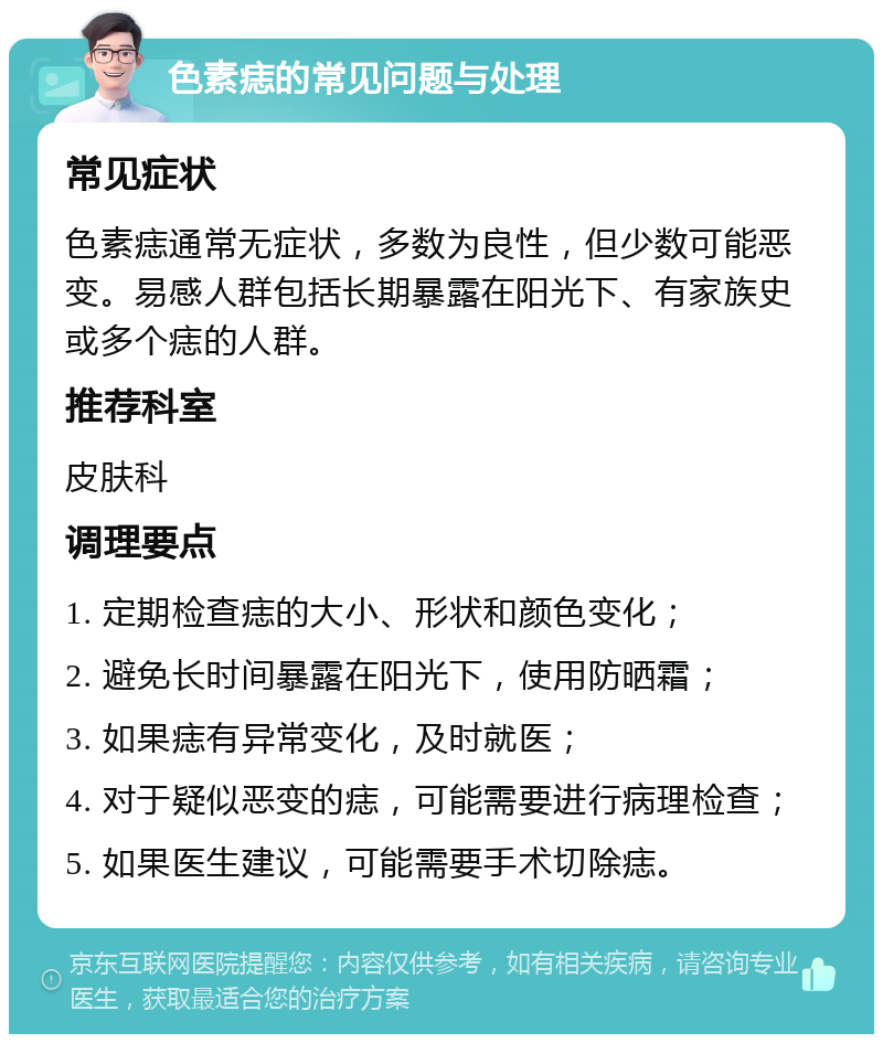 色素痣的常见问题与处理 常见症状 色素痣通常无症状，多数为良性，但少数可能恶变。易感人群包括长期暴露在阳光下、有家族史或多个痣的人群。 推荐科室 皮肤科 调理要点 1. 定期检查痣的大小、形状和颜色变化； 2. 避免长时间暴露在阳光下，使用防晒霜； 3. 如果痣有异常变化，及时就医； 4. 对于疑似恶变的痣，可能需要进行病理检查； 5. 如果医生建议，可能需要手术切除痣。