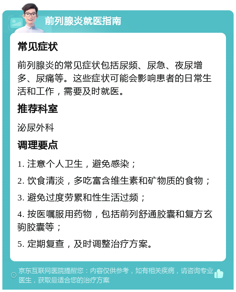 前列腺炎就医指南 常见症状 前列腺炎的常见症状包括尿频、尿急、夜尿增多、尿痛等。这些症状可能会影响患者的日常生活和工作，需要及时就医。 推荐科室 泌尿外科 调理要点 1. 注意个人卫生，避免感染； 2. 饮食清淡，多吃富含维生素和矿物质的食物； 3. 避免过度劳累和性生活过频； 4. 按医嘱服用药物，包括前列舒通胶囊和复方玄驹胶囊等； 5. 定期复查，及时调整治疗方案。