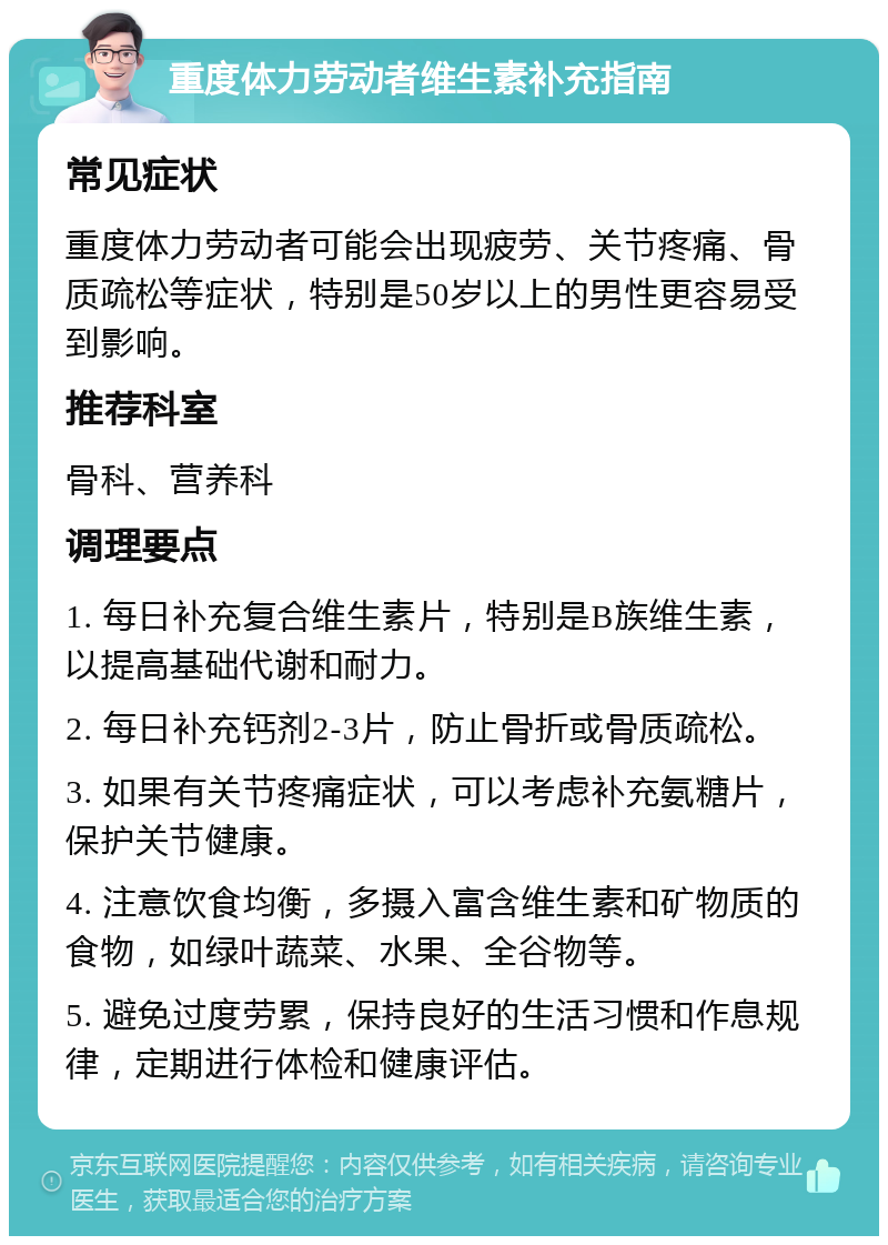 重度体力劳动者维生素补充指南 常见症状 重度体力劳动者可能会出现疲劳、关节疼痛、骨质疏松等症状，特别是50岁以上的男性更容易受到影响。 推荐科室 骨科、营养科 调理要点 1. 每日补充复合维生素片，特别是B族维生素，以提高基础代谢和耐力。 2. 每日补充钙剂2-3片，防止骨折或骨质疏松。 3. 如果有关节疼痛症状，可以考虑补充氨糖片，保护关节健康。 4. 注意饮食均衡，多摄入富含维生素和矿物质的食物，如绿叶蔬菜、水果、全谷物等。 5. 避免过度劳累，保持良好的生活习惯和作息规律，定期进行体检和健康评估。