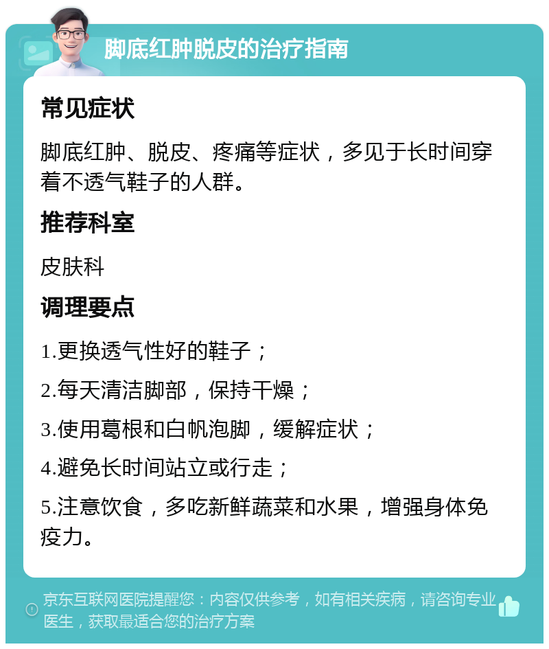 脚底红肿脱皮的治疗指南 常见症状 脚底红肿、脱皮、疼痛等症状，多见于长时间穿着不透气鞋子的人群。 推荐科室 皮肤科 调理要点 1.更换透气性好的鞋子； 2.每天清洁脚部，保持干燥； 3.使用葛根和白帆泡脚，缓解症状； 4.避免长时间站立或行走； 5.注意饮食，多吃新鲜蔬菜和水果，增强身体免疫力。