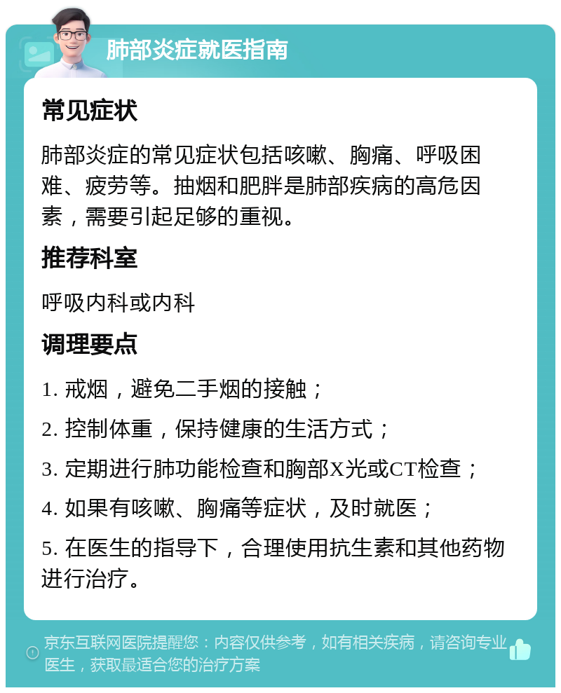 肺部炎症就医指南 常见症状 肺部炎症的常见症状包括咳嗽、胸痛、呼吸困难、疲劳等。抽烟和肥胖是肺部疾病的高危因素，需要引起足够的重视。 推荐科室 呼吸内科或内科 调理要点 1. 戒烟，避免二手烟的接触； 2. 控制体重，保持健康的生活方式； 3. 定期进行肺功能检查和胸部X光或CT检查； 4. 如果有咳嗽、胸痛等症状，及时就医； 5. 在医生的指导下，合理使用抗生素和其他药物进行治疗。