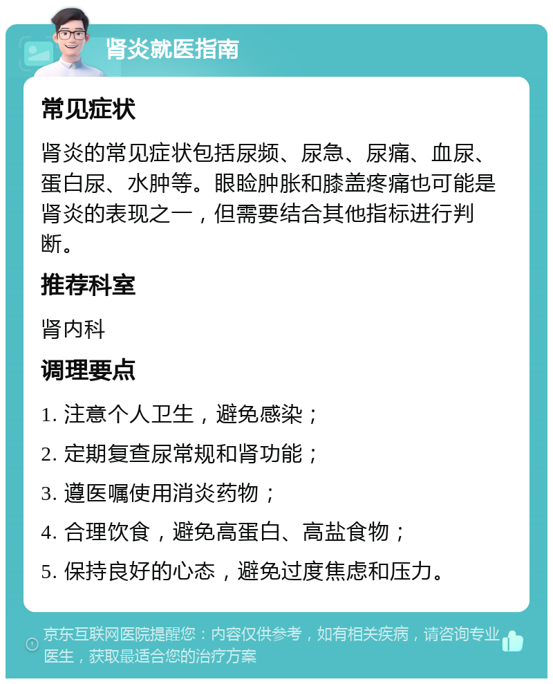 肾炎就医指南 常见症状 肾炎的常见症状包括尿频、尿急、尿痛、血尿、蛋白尿、水肿等。眼睑肿胀和膝盖疼痛也可能是肾炎的表现之一，但需要结合其他指标进行判断。 推荐科室 肾内科 调理要点 1. 注意个人卫生，避免感染； 2. 定期复查尿常规和肾功能； 3. 遵医嘱使用消炎药物； 4. 合理饮食，避免高蛋白、高盐食物； 5. 保持良好的心态，避免过度焦虑和压力。