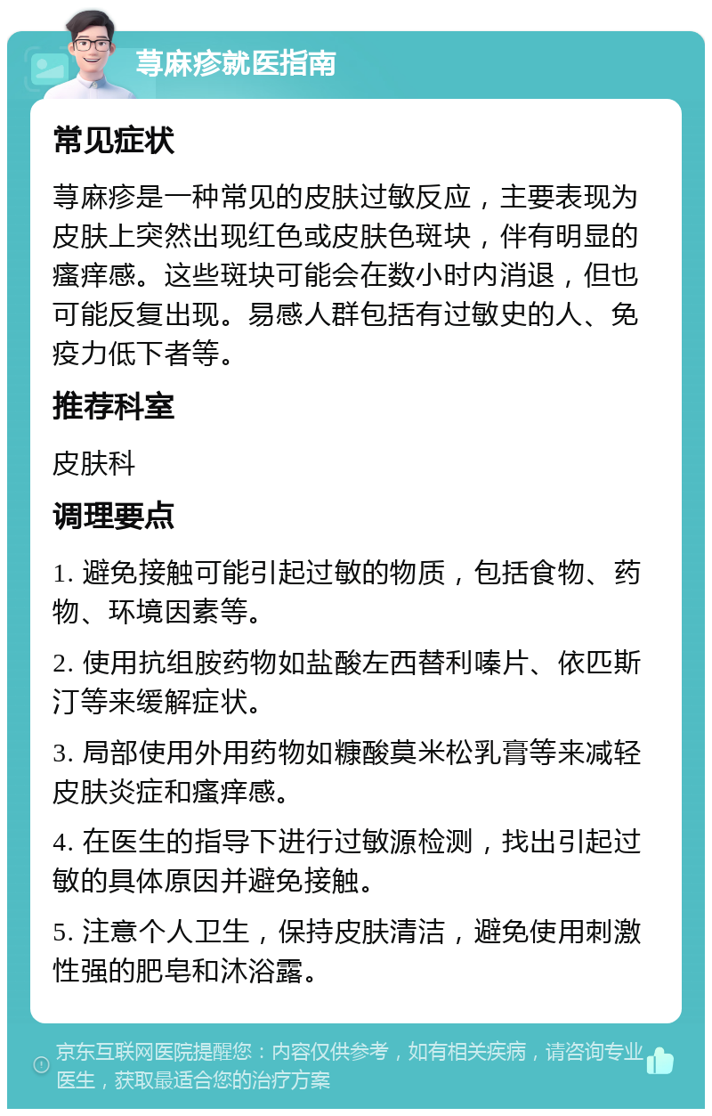 荨麻疹就医指南 常见症状 荨麻疹是一种常见的皮肤过敏反应，主要表现为皮肤上突然出现红色或皮肤色斑块，伴有明显的瘙痒感。这些斑块可能会在数小时内消退，但也可能反复出现。易感人群包括有过敏史的人、免疫力低下者等。 推荐科室 皮肤科 调理要点 1. 避免接触可能引起过敏的物质，包括食物、药物、环境因素等。 2. 使用抗组胺药物如盐酸左西替利嗪片、依匹斯汀等来缓解症状。 3. 局部使用外用药物如糠酸莫米松乳膏等来减轻皮肤炎症和瘙痒感。 4. 在医生的指导下进行过敏源检测，找出引起过敏的具体原因并避免接触。 5. 注意个人卫生，保持皮肤清洁，避免使用刺激性强的肥皂和沐浴露。