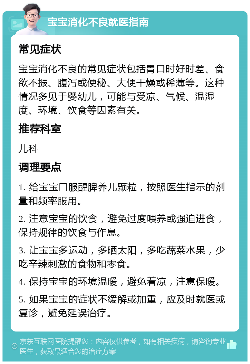 宝宝消化不良就医指南 常见症状 宝宝消化不良的常见症状包括胃口时好时差、食欲不振、腹泻或便秘、大便干燥或稀薄等。这种情况多见于婴幼儿，可能与受凉、气候、温湿度、环境、饮食等因素有关。 推荐科室 儿科 调理要点 1. 给宝宝口服醒脾养儿颗粒，按照医生指示的剂量和频率服用。 2. 注意宝宝的饮食，避免过度喂养或强迫进食，保持规律的饮食与作息。 3. 让宝宝多运动，多晒太阳，多吃蔬菜水果，少吃辛辣刺激的食物和零食。 4. 保持宝宝的环境温暖，避免着凉，注意保暖。 5. 如果宝宝的症状不缓解或加重，应及时就医或复诊，避免延误治疗。