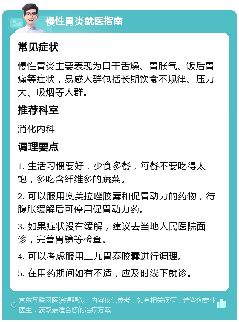 慢性胃炎就医指南 常见症状 慢性胃炎主要表现为口干舌燥、胃胀气、饭后胃痛等症状，易感人群包括长期饮食不规律、压力大、吸烟等人群。 推荐科室 消化内科 调理要点 1. 生活习惯要好，少食多餐，每餐不要吃得太饱，多吃含纤维多的蔬菜。 2. 可以服用奥美拉唑胶囊和促胃动力的药物，待腹胀缓解后可停用促胃动力药。 3. 如果症状没有缓解，建议去当地人民医院面诊，完善胃镜等检查。 4. 可以考虑服用三九胃泰胶囊进行调理。 5. 在用药期间如有不适，应及时线下就诊。