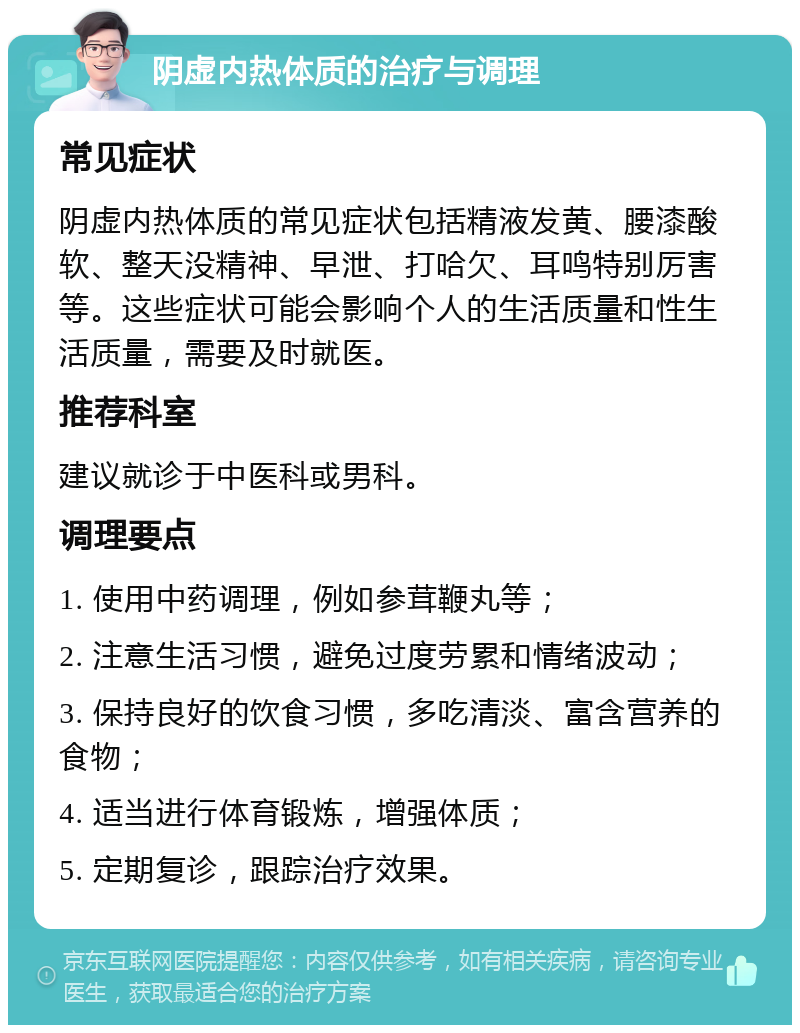 阴虚内热体质的治疗与调理 常见症状 阴虚内热体质的常见症状包括精液发黄、腰漆酸软、整天没精神、早泄、打哈欠、耳鸣特别厉害等。这些症状可能会影响个人的生活质量和性生活质量，需要及时就医。 推荐科室 建议就诊于中医科或男科。 调理要点 1. 使用中药调理，例如参茸鞭丸等； 2. 注意生活习惯，避免过度劳累和情绪波动； 3. 保持良好的饮食习惯，多吃清淡、富含营养的食物； 4. 适当进行体育锻炼，增强体质； 5. 定期复诊，跟踪治疗效果。