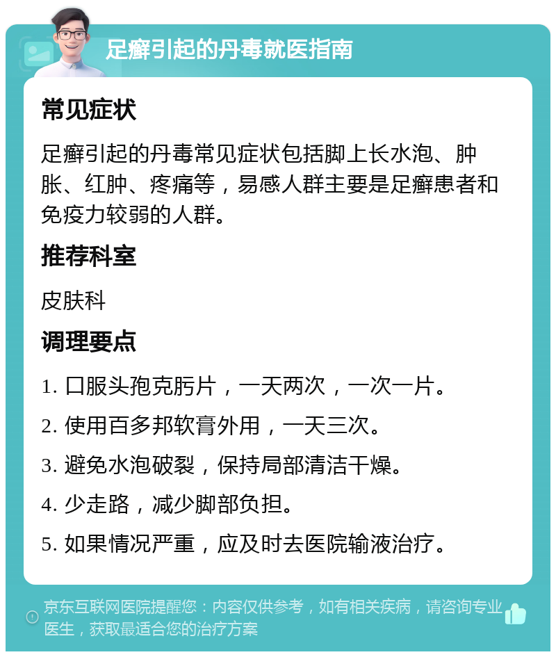 足癣引起的丹毒就医指南 常见症状 足癣引起的丹毒常见症状包括脚上长水泡、肿胀、红肿、疼痛等，易感人群主要是足癣患者和免疫力较弱的人群。 推荐科室 皮肤科 调理要点 1. 口服头孢克肟片，一天两次，一次一片。 2. 使用百多邦软膏外用，一天三次。 3. 避免水泡破裂，保持局部清洁干燥。 4. 少走路，减少脚部负担。 5. 如果情况严重，应及时去医院输液治疗。