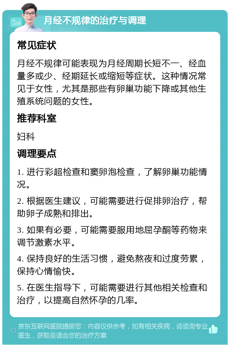 月经不规律的治疗与调理 常见症状 月经不规律可能表现为月经周期长短不一、经血量多或少、经期延长或缩短等症状。这种情况常见于女性，尤其是那些有卵巢功能下降或其他生殖系统问题的女性。 推荐科室 妇科 调理要点 1. 进行彩超检查和窦卵泡检查，了解卵巢功能情况。 2. 根据医生建议，可能需要进行促排卵治疗，帮助卵子成熟和排出。 3. 如果有必要，可能需要服用地屈孕酮等药物来调节激素水平。 4. 保持良好的生活习惯，避免熬夜和过度劳累，保持心情愉快。 5. 在医生指导下，可能需要进行其他相关检查和治疗，以提高自然怀孕的几率。