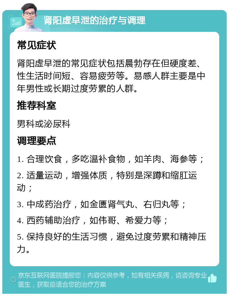 肾阳虚早泄的治疗与调理 常见症状 肾阳虚早泄的常见症状包括晨勃存在但硬度差、性生活时间短、容易疲劳等。易感人群主要是中年男性或长期过度劳累的人群。 推荐科室 男科或泌尿科 调理要点 1. 合理饮食，多吃温补食物，如羊肉、海参等； 2. 适量运动，增强体质，特别是深蹲和缩肛运动； 3. 中成药治疗，如金匮肾气丸、右归丸等； 4. 西药辅助治疗，如伟哥、希爱力等； 5. 保持良好的生活习惯，避免过度劳累和精神压力。