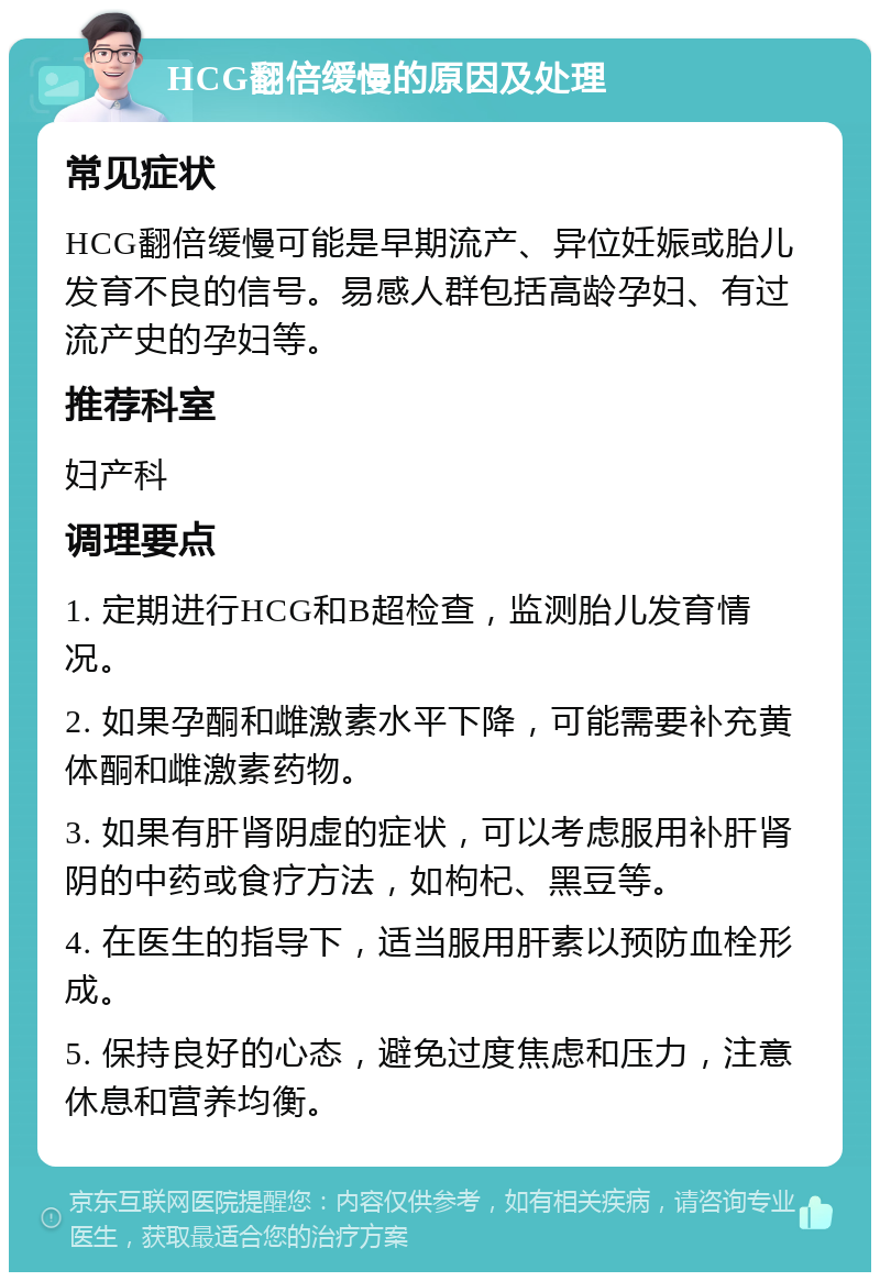 HCG翻倍缓慢的原因及处理 常见症状 HCG翻倍缓慢可能是早期流产、异位妊娠或胎儿发育不良的信号。易感人群包括高龄孕妇、有过流产史的孕妇等。 推荐科室 妇产科 调理要点 1. 定期进行HCG和B超检查，监测胎儿发育情况。 2. 如果孕酮和雌激素水平下降，可能需要补充黄体酮和雌激素药物。 3. 如果有肝肾阴虚的症状，可以考虑服用补肝肾阴的中药或食疗方法，如枸杞、黑豆等。 4. 在医生的指导下，适当服用肝素以预防血栓形成。 5. 保持良好的心态，避免过度焦虑和压力，注意休息和营养均衡。