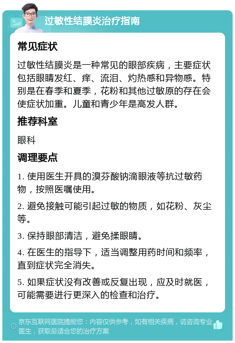 过敏性结膜炎治疗指南 常见症状 过敏性结膜炎是一种常见的眼部疾病，主要症状包括眼睛发红、痒、流泪、灼热感和异物感。特别是在春季和夏季，花粉和其他过敏原的存在会使症状加重。儿童和青少年是高发人群。 推荐科室 眼科 调理要点 1. 使用医生开具的溴芬酸钠滴眼液等抗过敏药物，按照医嘱使用。 2. 避免接触可能引起过敏的物质，如花粉、灰尘等。 3. 保持眼部清洁，避免揉眼睛。 4. 在医生的指导下，适当调整用药时间和频率，直到症状完全消失。 5. 如果症状没有改善或反复出现，应及时就医，可能需要进行更深入的检查和治疗。