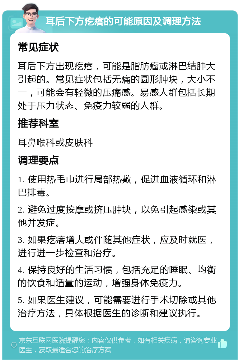 耳后下方疙瘩的可能原因及调理方法 常见症状 耳后下方出现疙瘩，可能是脂肪瘤或淋巴结肿大引起的。常见症状包括无痛的圆形肿块，大小不一，可能会有轻微的压痛感。易感人群包括长期处于压力状态、免疫力较弱的人群。 推荐科室 耳鼻喉科或皮肤科 调理要点 1. 使用热毛巾进行局部热敷，促进血液循环和淋巴排毒。 2. 避免过度按摩或挤压肿块，以免引起感染或其他并发症。 3. 如果疙瘩增大或伴随其他症状，应及时就医，进行进一步检查和治疗。 4. 保持良好的生活习惯，包括充足的睡眠、均衡的饮食和适量的运动，增强身体免疫力。 5. 如果医生建议，可能需要进行手术切除或其他治疗方法，具体根据医生的诊断和建议执行。