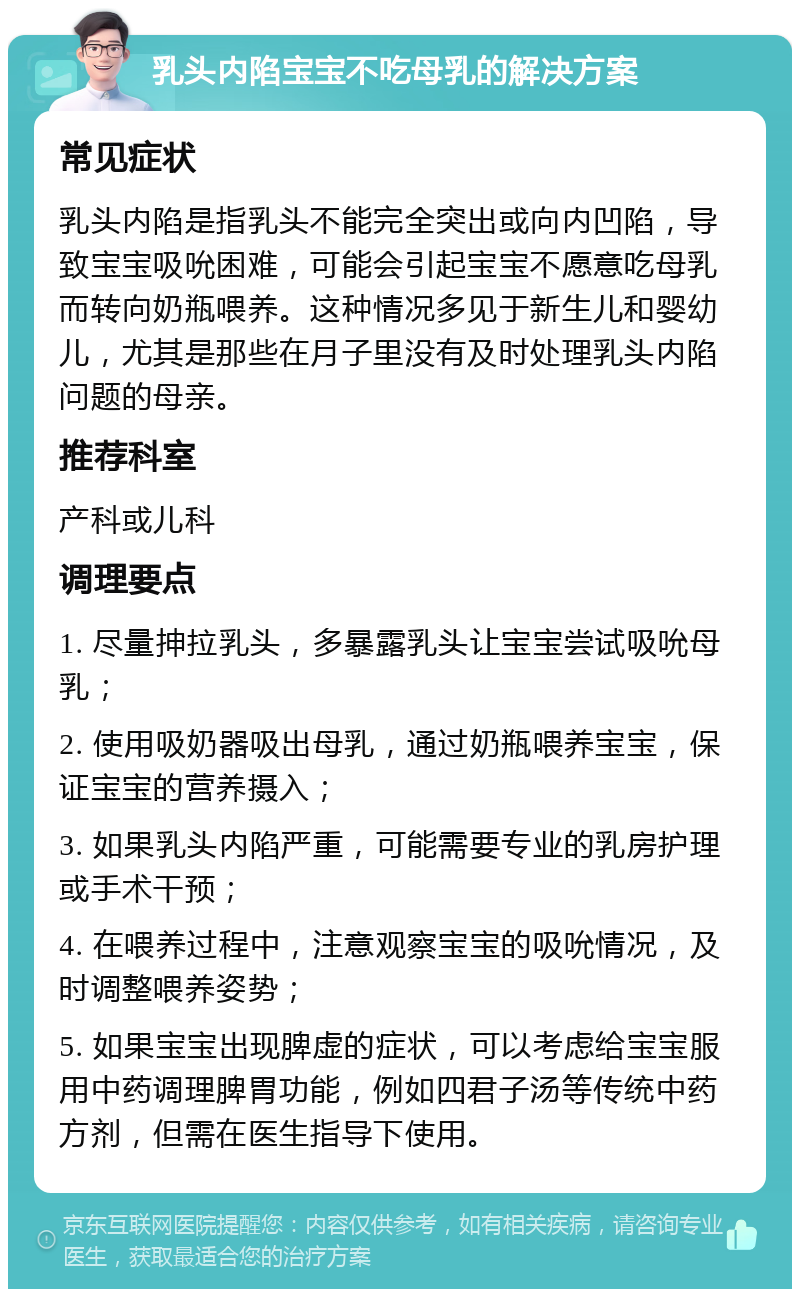 乳头内陷宝宝不吃母乳的解决方案 常见症状 乳头内陷是指乳头不能完全突出或向内凹陷，导致宝宝吸吮困难，可能会引起宝宝不愿意吃母乳而转向奶瓶喂养。这种情况多见于新生儿和婴幼儿，尤其是那些在月子里没有及时处理乳头内陷问题的母亲。 推荐科室 产科或儿科 调理要点 1. 尽量抻拉乳头，多暴露乳头让宝宝尝试吸吮母乳； 2. 使用吸奶器吸出母乳，通过奶瓶喂养宝宝，保证宝宝的营养摄入； 3. 如果乳头内陷严重，可能需要专业的乳房护理或手术干预； 4. 在喂养过程中，注意观察宝宝的吸吮情况，及时调整喂养姿势； 5. 如果宝宝出现脾虚的症状，可以考虑给宝宝服用中药调理脾胃功能，例如四君子汤等传统中药方剂，但需在医生指导下使用。