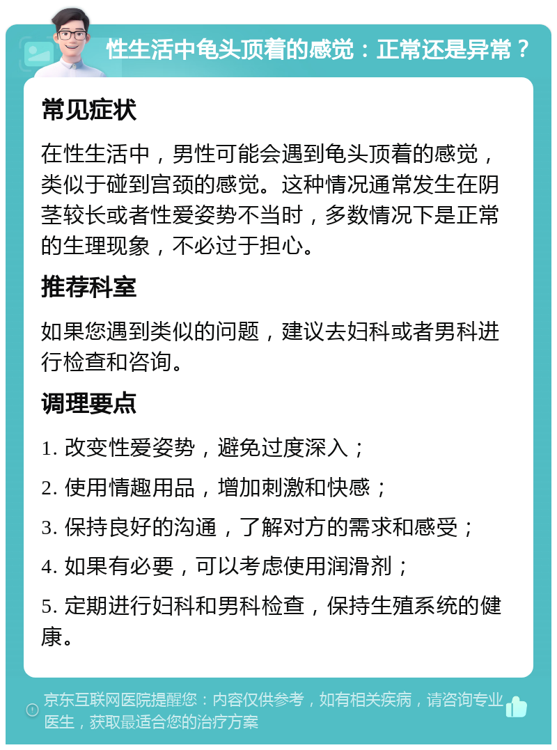 性生活中龟头顶着的感觉：正常还是异常？ 常见症状 在性生活中，男性可能会遇到龟头顶着的感觉，类似于碰到宫颈的感觉。这种情况通常发生在阴茎较长或者性爱姿势不当时，多数情况下是正常的生理现象，不必过于担心。 推荐科室 如果您遇到类似的问题，建议去妇科或者男科进行检查和咨询。 调理要点 1. 改变性爱姿势，避免过度深入； 2. 使用情趣用品，增加刺激和快感； 3. 保持良好的沟通，了解对方的需求和感受； 4. 如果有必要，可以考虑使用润滑剂； 5. 定期进行妇科和男科检查，保持生殖系统的健康。