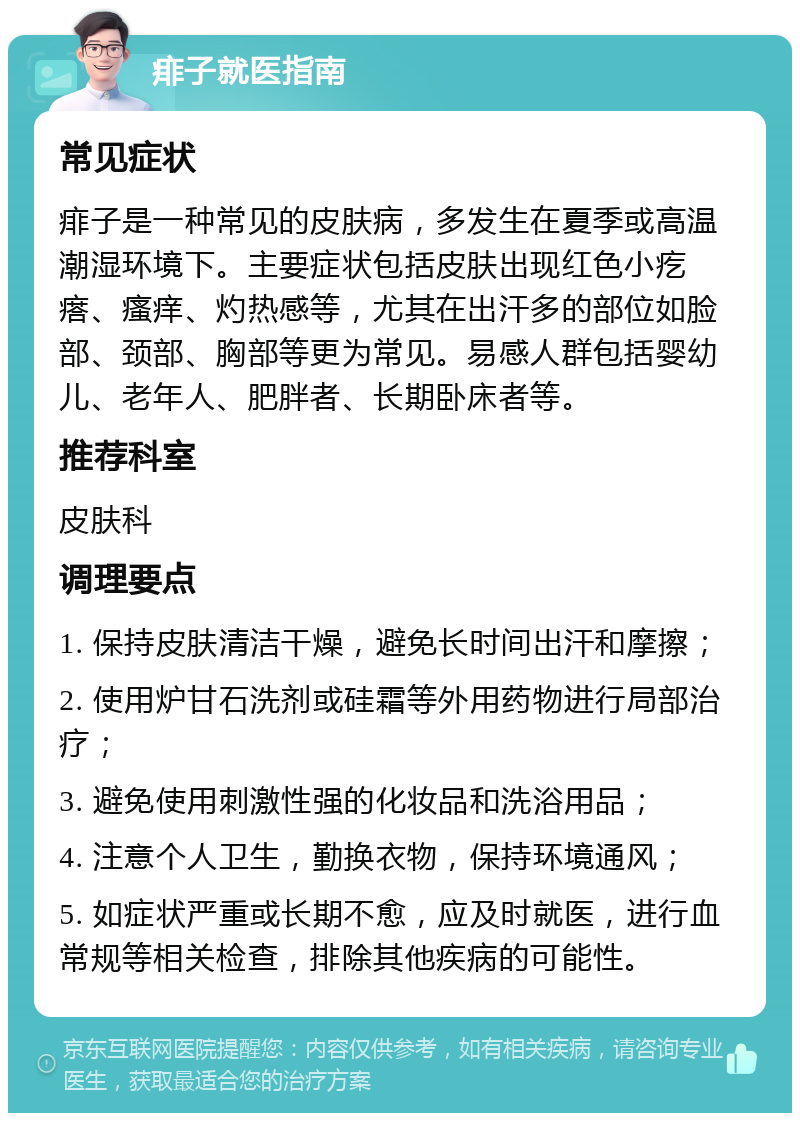 痱子就医指南 常见症状 痱子是一种常见的皮肤病，多发生在夏季或高温潮湿环境下。主要症状包括皮肤出现红色小疙瘩、瘙痒、灼热感等，尤其在出汗多的部位如脸部、颈部、胸部等更为常见。易感人群包括婴幼儿、老年人、肥胖者、长期卧床者等。 推荐科室 皮肤科 调理要点 1. 保持皮肤清洁干燥，避免长时间出汗和摩擦； 2. 使用炉甘石洗剂或硅霜等外用药物进行局部治疗； 3. 避免使用刺激性强的化妆品和洗浴用品； 4. 注意个人卫生，勤换衣物，保持环境通风； 5. 如症状严重或长期不愈，应及时就医，进行血常规等相关检查，排除其他疾病的可能性。