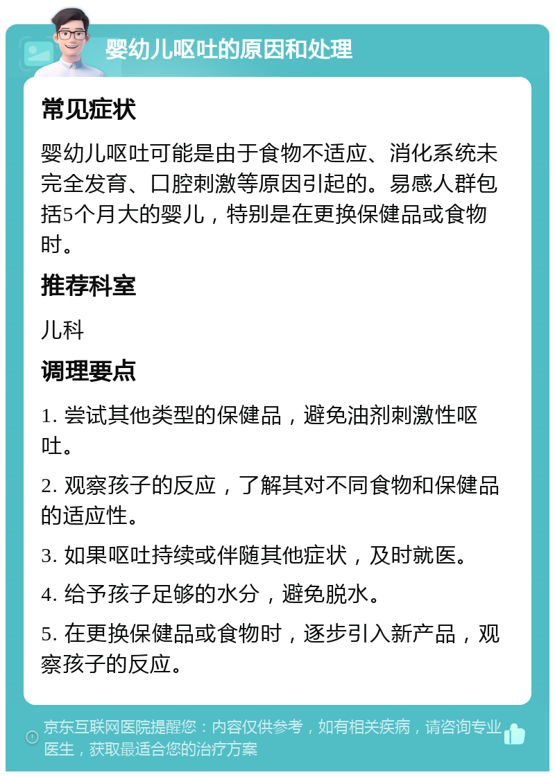 婴幼儿呕吐的原因和处理 常见症状 婴幼儿呕吐可能是由于食物不适应、消化系统未完全发育、口腔刺激等原因引起的。易感人群包括5个月大的婴儿，特别是在更换保健品或食物时。 推荐科室 儿科 调理要点 1. 尝试其他类型的保健品，避免油剂刺激性呕吐。 2. 观察孩子的反应，了解其对不同食物和保健品的适应性。 3. 如果呕吐持续或伴随其他症状，及时就医。 4. 给予孩子足够的水分，避免脱水。 5. 在更换保健品或食物时，逐步引入新产品，观察孩子的反应。