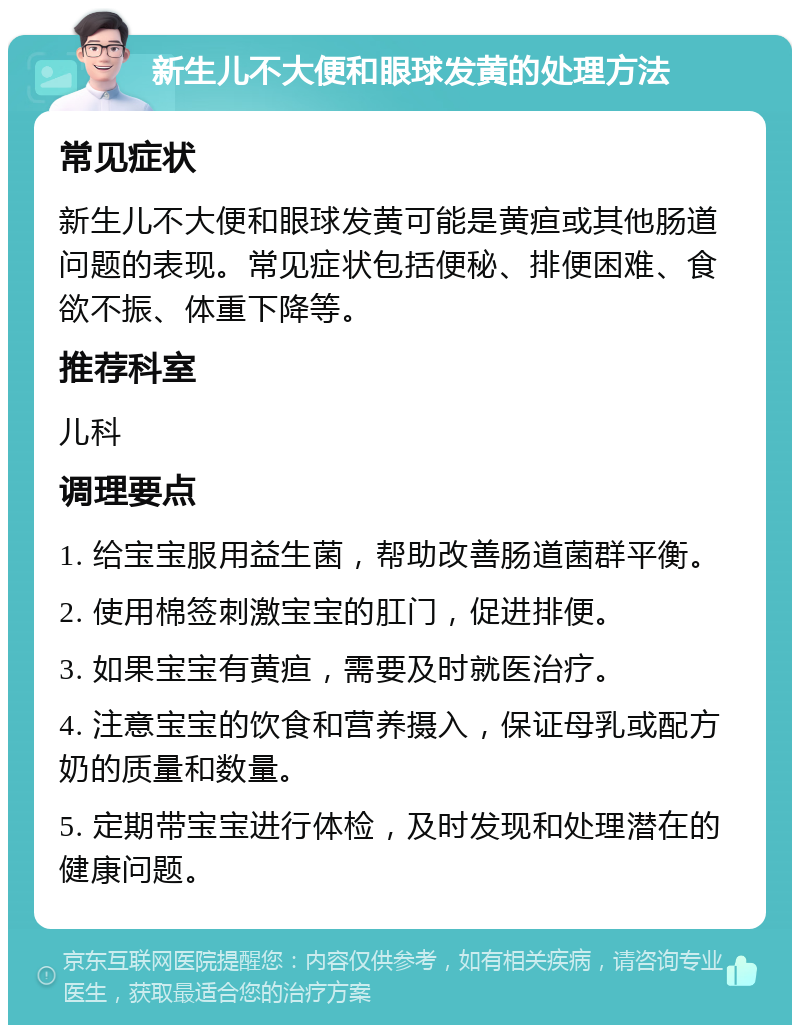 新生儿不大便和眼球发黄的处理方法 常见症状 新生儿不大便和眼球发黄可能是黄疸或其他肠道问题的表现。常见症状包括便秘、排便困难、食欲不振、体重下降等。 推荐科室 儿科 调理要点 1. 给宝宝服用益生菌，帮助改善肠道菌群平衡。 2. 使用棉签刺激宝宝的肛门，促进排便。 3. 如果宝宝有黄疸，需要及时就医治疗。 4. 注意宝宝的饮食和营养摄入，保证母乳或配方奶的质量和数量。 5. 定期带宝宝进行体检，及时发现和处理潜在的健康问题。