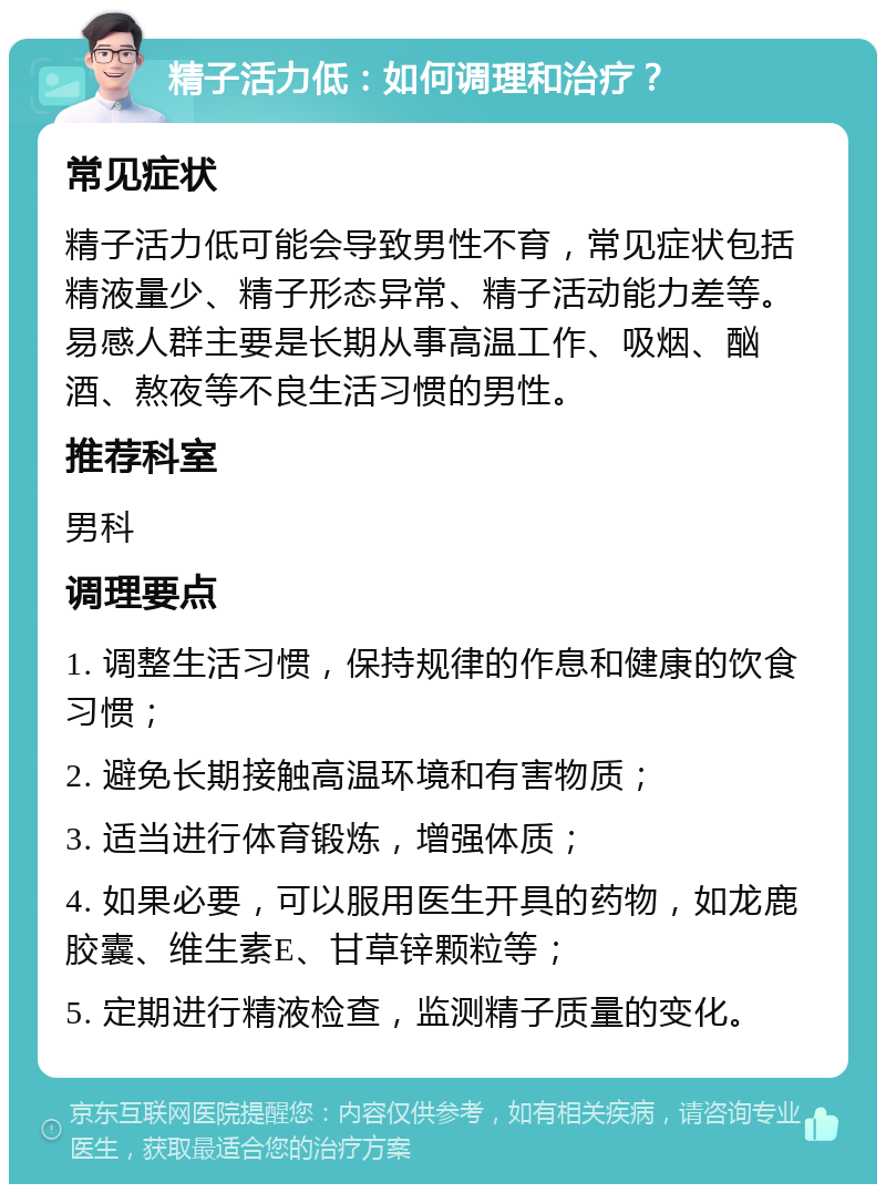 精子活力低：如何调理和治疗？ 常见症状 精子活力低可能会导致男性不育，常见症状包括精液量少、精子形态异常、精子活动能力差等。易感人群主要是长期从事高温工作、吸烟、酗酒、熬夜等不良生活习惯的男性。 推荐科室 男科 调理要点 1. 调整生活习惯，保持规律的作息和健康的饮食习惯； 2. 避免长期接触高温环境和有害物质； 3. 适当进行体育锻炼，增强体质； 4. 如果必要，可以服用医生开具的药物，如龙鹿胶囊、维生素E、甘草锌颗粒等； 5. 定期进行精液检查，监测精子质量的变化。