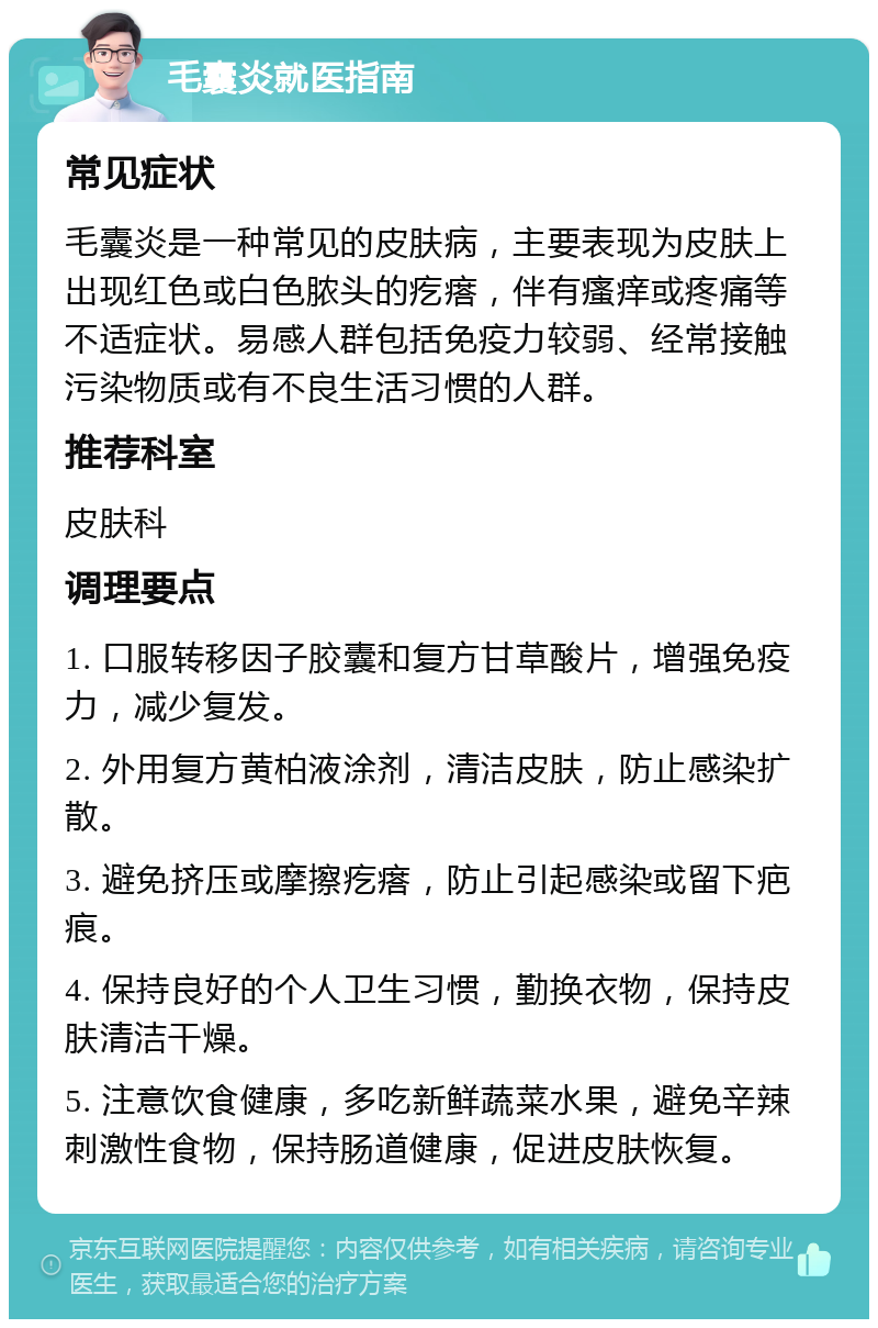 毛囊炎就医指南 常见症状 毛囊炎是一种常见的皮肤病，主要表现为皮肤上出现红色或白色脓头的疙瘩，伴有瘙痒或疼痛等不适症状。易感人群包括免疫力较弱、经常接触污染物质或有不良生活习惯的人群。 推荐科室 皮肤科 调理要点 1. 口服转移因子胶囊和复方甘草酸片，增强免疫力，减少复发。 2. 外用复方黄柏液涂剂，清洁皮肤，防止感染扩散。 3. 避免挤压或摩擦疙瘩，防止引起感染或留下疤痕。 4. 保持良好的个人卫生习惯，勤换衣物，保持皮肤清洁干燥。 5. 注意饮食健康，多吃新鲜蔬菜水果，避免辛辣刺激性食物，保持肠道健康，促进皮肤恢复。