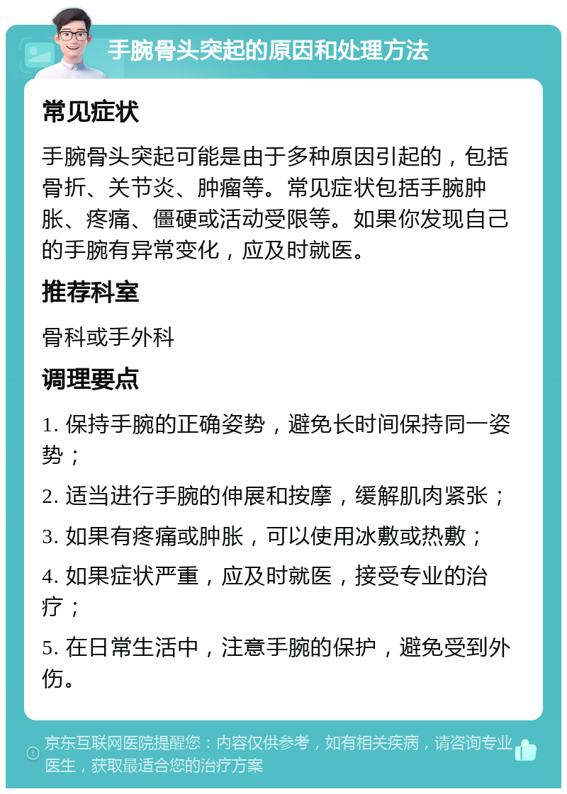 手腕骨头突起的原因和处理方法 常见症状 手腕骨头突起可能是由于多种原因引起的，包括骨折、关节炎、肿瘤等。常见症状包括手腕肿胀、疼痛、僵硬或活动受限等。如果你发现自己的手腕有异常变化，应及时就医。 推荐科室 骨科或手外科 调理要点 1. 保持手腕的正确姿势，避免长时间保持同一姿势； 2. 适当进行手腕的伸展和按摩，缓解肌肉紧张； 3. 如果有疼痛或肿胀，可以使用冰敷或热敷； 4. 如果症状严重，应及时就医，接受专业的治疗； 5. 在日常生活中，注意手腕的保护，避免受到外伤。