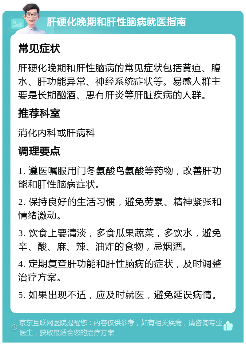 肝硬化晚期和肝性脑病就医指南 常见症状 肝硬化晚期和肝性脑病的常见症状包括黄疸、腹水、肝功能异常、神经系统症状等。易感人群主要是长期酗酒、患有肝炎等肝脏疾病的人群。 推荐科室 消化内科或肝病科 调理要点 1. 遵医嘱服用门冬氨酸鸟氨酸等药物，改善肝功能和肝性脑病症状。 2. 保持良好的生活习惯，避免劳累、精神紧张和情绪激动。 3. 饮食上要清淡，多食瓜果蔬菜，多饮水，避免辛、酸、麻、辣、油炸的食物，忌烟酒。 4. 定期复查肝功能和肝性脑病的症状，及时调整治疗方案。 5. 如果出现不适，应及时就医，避免延误病情。