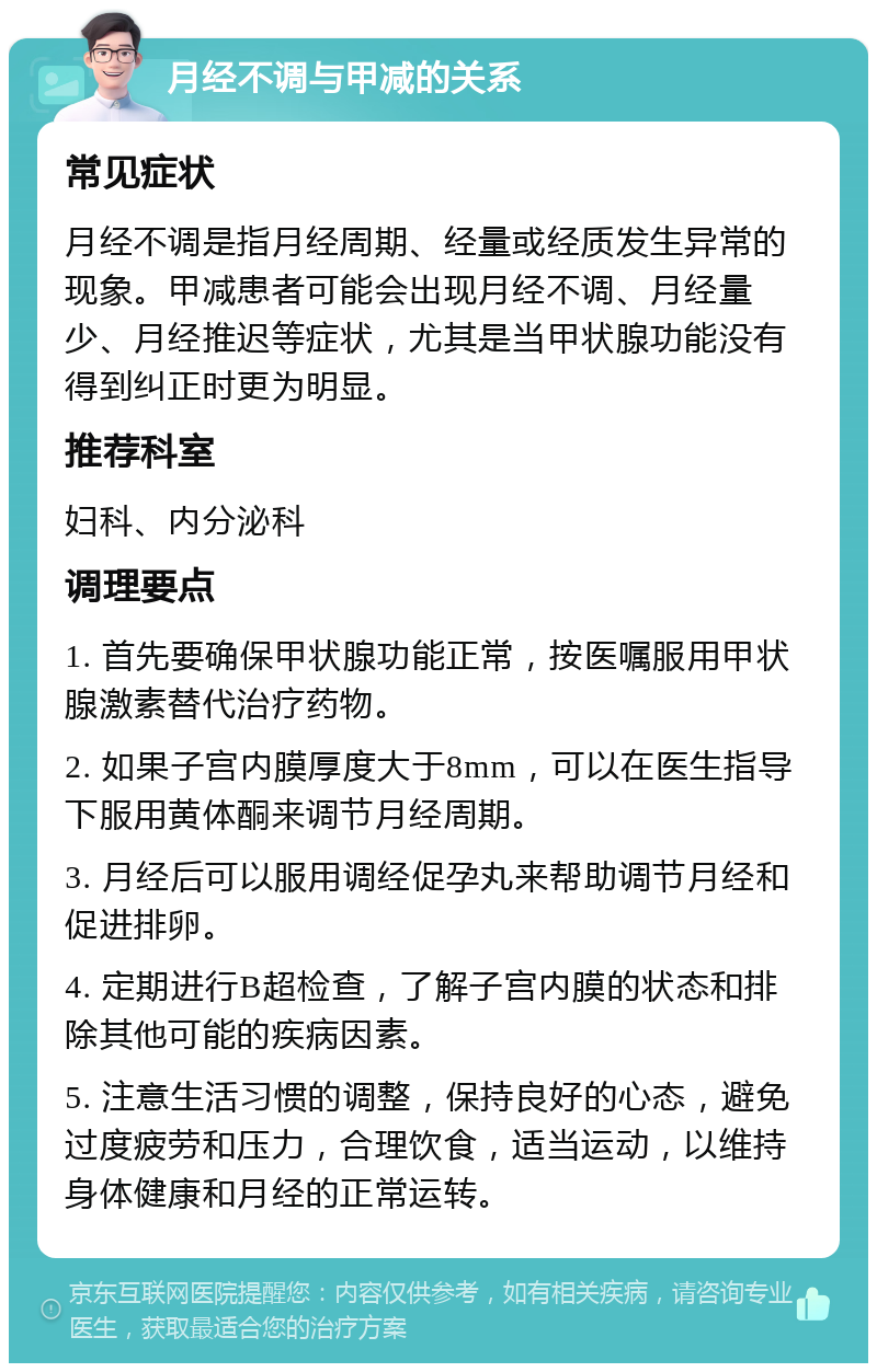 月经不调与甲减的关系 常见症状 月经不调是指月经周期、经量或经质发生异常的现象。甲减患者可能会出现月经不调、月经量少、月经推迟等症状，尤其是当甲状腺功能没有得到纠正时更为明显。 推荐科室 妇科、内分泌科 调理要点 1. 首先要确保甲状腺功能正常，按医嘱服用甲状腺激素替代治疗药物。 2. 如果子宫内膜厚度大于8mm，可以在医生指导下服用黄体酮来调节月经周期。 3. 月经后可以服用调经促孕丸来帮助调节月经和促进排卵。 4. 定期进行B超检查，了解子宫内膜的状态和排除其他可能的疾病因素。 5. 注意生活习惯的调整，保持良好的心态，避免过度疲劳和压力，合理饮食，适当运动，以维持身体健康和月经的正常运转。