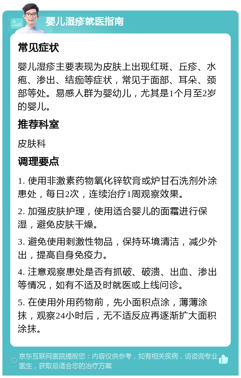 婴儿湿疹就医指南 常见症状 婴儿湿疹主要表现为皮肤上出现红斑、丘疹、水疱、渗出、结痂等症状，常见于面部、耳朵、颈部等处。易感人群为婴幼儿，尤其是1个月至2岁的婴儿。 推荐科室 皮肤科 调理要点 1. 使用非激素药物氧化锌软膏或炉甘石洗剂外涂患处，每日2次，连续治疗1周观察效果。 2. 加强皮肤护理，使用适合婴儿的面霜进行保湿，避免皮肤干燥。 3. 避免使用刺激性物品，保持环境清洁，减少外出，提高自身免疫力。 4. 注意观察患处是否有抓破、破溃、出血、渗出等情况，如有不适及时就医或上线问诊。 5. 在使用外用药物前，先小面积点涂，薄薄涂抹，观察24小时后，无不适反应再逐渐扩大面积涂抹。