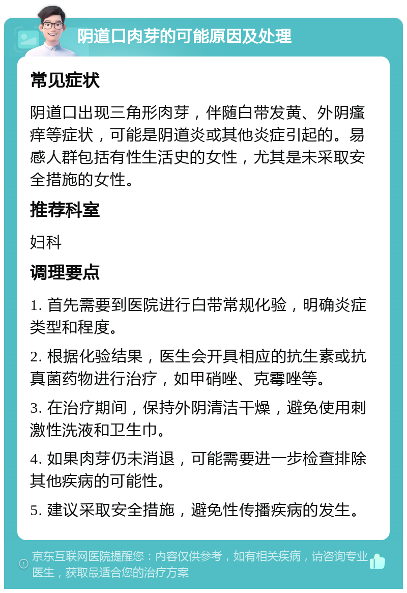 阴道口肉芽的可能原因及处理 常见症状 阴道口出现三角形肉芽，伴随白带发黄、外阴瘙痒等症状，可能是阴道炎或其他炎症引起的。易感人群包括有性生活史的女性，尤其是未采取安全措施的女性。 推荐科室 妇科 调理要点 1. 首先需要到医院进行白带常规化验，明确炎症类型和程度。 2. 根据化验结果，医生会开具相应的抗生素或抗真菌药物进行治疗，如甲硝唑、克霉唑等。 3. 在治疗期间，保持外阴清洁干燥，避免使用刺激性洗液和卫生巾。 4. 如果肉芽仍未消退，可能需要进一步检查排除其他疾病的可能性。 5. 建议采取安全措施，避免性传播疾病的发生。