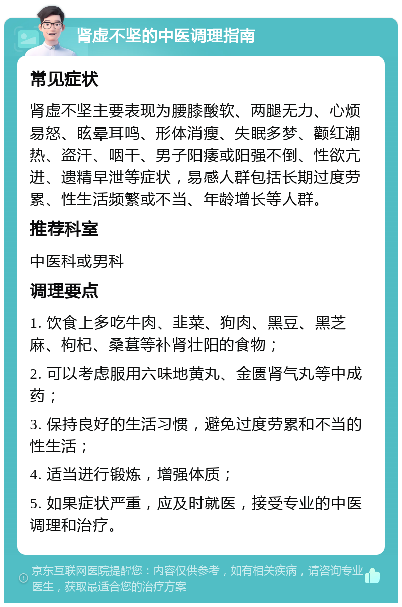 肾虚不坚的中医调理指南 常见症状 肾虚不坚主要表现为腰膝酸软、两腿无力、心烦易怒、眩晕耳鸣、形体消瘦、失眠多梦、颧红潮热、盗汗、咽干、男子阳痿或阳强不倒、性欲亢进、遗精早泄等症状，易感人群包括长期过度劳累、性生活频繁或不当、年龄增长等人群。 推荐科室 中医科或男科 调理要点 1. 饮食上多吃牛肉、韭菜、狗肉、黑豆、黑芝麻、枸杞、桑葚等补肾壮阳的食物； 2. 可以考虑服用六味地黄丸、金匮肾气丸等中成药； 3. 保持良好的生活习惯，避免过度劳累和不当的性生活； 4. 适当进行锻炼，增强体质； 5. 如果症状严重，应及时就医，接受专业的中医调理和治疗。