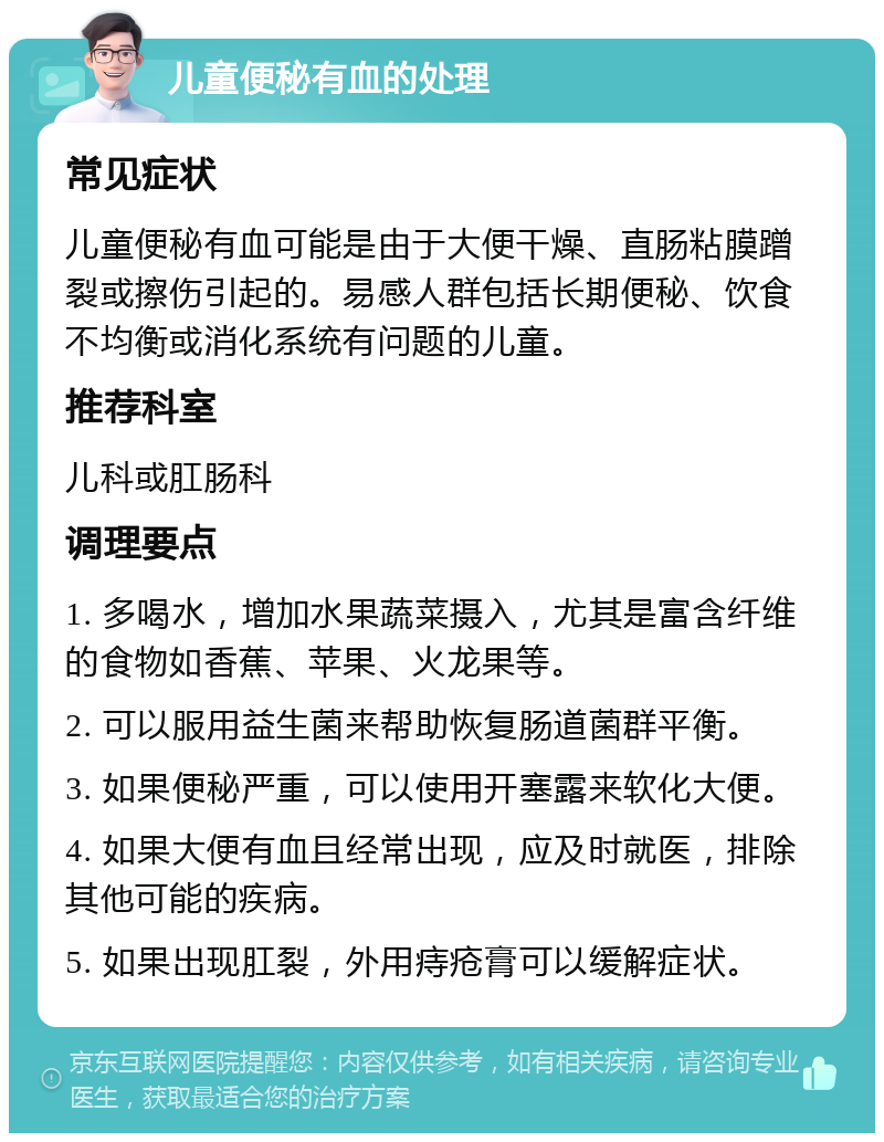 儿童便秘有血的处理 常见症状 儿童便秘有血可能是由于大便干燥、直肠粘膜蹭裂或擦伤引起的。易感人群包括长期便秘、饮食不均衡或消化系统有问题的儿童。 推荐科室 儿科或肛肠科 调理要点 1. 多喝水，增加水果蔬菜摄入，尤其是富含纤维的食物如香蕉、苹果、火龙果等。 2. 可以服用益生菌来帮助恢复肠道菌群平衡。 3. 如果便秘严重，可以使用开塞露来软化大便。 4. 如果大便有血且经常出现，应及时就医，排除其他可能的疾病。 5. 如果出现肛裂，外用痔疮膏可以缓解症状。